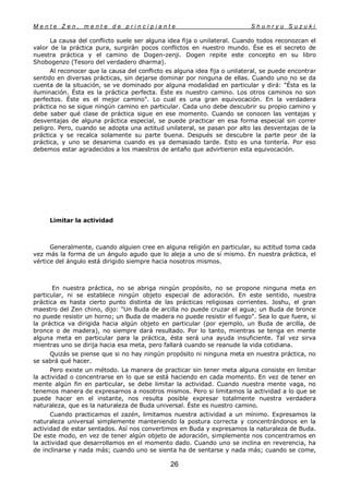 M e n t e Z e n , m e n t e d e p r i n c i p i a n t e S h u n r y u S u z u k i
26
La causa del conflicto suele ser alguna idea fija o unilateral. Cuando todos reconozcan el
valor de la práctica pura, surgirán pocos conflictos en nuestro mundo. Ése es el secreto de
nuestra práctica y el camino de Dogen-zenji. Dogen repite este concepto en su libro
Shobogenzo (Tesoro del verdadero dharma).
Al reconocer que la causa del conflicto es alguna idea fija o unilateral, se puede encontrar
sentido en diversas prácticas, sin dejarse dominar por ninguna de ellas. Cuando uno no se da
cuenta de la situación, se ve dominado por alguna modalidad en particular y dirá: "Ésta es la
iluminación. Ésta es la práctica perfecta. Éste es nuestro camino. Los otros caminos no son
perfectos. Éste es el mejor camino". Lo cual es una gran equivocación. En la verdadera
práctica no se sigue ningún camino en particular. Cada uno debe descubrir su propio camino y
debe saber qué clase de práctica sigue en ese momento. Cuando se conocen las ventajas y
desventajas de alguna práctica especial, se puede practicar en esa forma especial sin correr
peligro. Pero, cuando se adopta una actitud unilateral, se pasan por alto las desventajas de la
práctica y se recalca solamente su parte buena. Después se descubre la parte peor de la
práctica, y uno se desanima cuando es ya demasiado tarde. Esto es una tontería. Por eso
debemos estar agradecidos a los maestros de antaño que advirtieron esta equivocación.
Limitar la actividad
Generalmente, cuando alguien cree en alguna religión en particular, su actitud toma cada
vez más la forma de un ángulo agudo que lo aleja a uno de sí mismo. En nuestra práctica, el
vértice del ángulo está dirigido siempre hacia nosotros mismos.
En nuestra práctica, no se abriga ningún propósito, no se propone ninguna meta en
particular, ni se establece ningún objeto especial de adoración. En este sentido, nuestra
práctica es hasta cierto punto distinta de las prácticas religiosas corrientes. Joshu, el gran
maestro del Zen chino, dijo: "Un Buda de arcilla no puede cruzar el agua; un Buda de bronce
no puede resistir un horno; un Buda de madera no puede resistir el fuego". Sea lo que fuere, si
la práctica va dirigida hacia algún objeto en particular (por ejemplo, un Buda de arcilla, de
bronce o de madera), no siempre dará resultado. Por lo tanto, mientras se tenga en mente
alguna meta en particular para la práctica, ésta será una ayuda insuficiente. Tal vez sirva
mientras uno se dirija hacia esa meta, pero fallará cuando se reanude la vida cotidiana.
Quizás se piense que si no hay ningún propósito ni ninguna meta en nuestra práctica, no
se sabrá qué hacer.
Pero existe un método. La manera de practicar sin tener meta alguna consiste en limitar
la actividad o concentrarse en lo que se está haciendo en cada momento. En vez de tener en
mente algún fin en particular, se debe limitar la actividad. Cuando nuestra mente vaga, no
tenemos manera de expresarnos a nosotros mismos. Pero si limitamos la actividad a lo que se
puede hacer en el instante, nos resulta posible expresar totalmente nuestra verdadera
naturaleza, que es la naturaleza de Buda universal. Éste es nuestro camino.
Cuando practicamos el zazén, limitamos nuestra actividad a un mínimo. Expresamos la
naturaleza universal simplemente manteniendo la postura correcta y concentrándonos en la
actividad de estar sentados. Así nos convertimos en Buda y expresamos la naturaleza de Buda.
De este modo, en vez de tener algún objeto de adoración, simplemente nos concentramos en
la actividad que desarrollamos en el momento dado. Cuando uno se inclina en reverencia, ha
de inclinarse y nada más; cuando uno se sienta ha de sentarse y nada más; cuando se come,
 