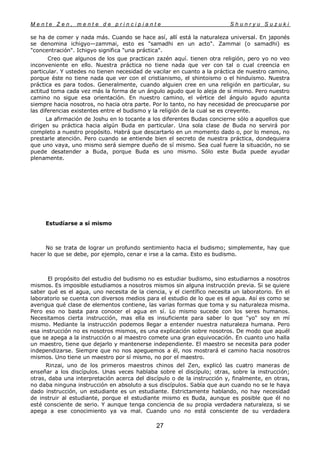 M e n t e Z e n , m e n t e d e p r i n c i p i a n t e S h u n r y u S u z u k i
27
se ha de comer y nada más. Cuando se hace así, allí está la naturaleza universal. En japonés
se denomina ichigyo—zammai, esto es "samadhi en un acto". Zammai (o samadhi) es
"concentración". Ichigyo significa "una práctica".
Creo que algunos de los que practican zazén aquí. tienen otra religión, pero yo no veo
inconveniente en ello. Nuestra práctica no tiene nada que ver con tal o cual creencia en
particular. Y ustedes no tienen necesidad de vacilar en cuanto a la práctica de nuestro camino,
porque éste no tiene nada que ver con el cristianismo, el shintoismo o el hinduismo. Nuestra
práctica es para todos. Generalmente, cuando alguien cree en una religión en particular, su
actitud toma cada vez más la forma de un ángulo agudo que lo aleja de sí mismo. Pero nuestro
camino no sigue esa orientación. En nuestro camino, el vértice del ángulo agudo apunta
siempre hacia nosotros, no hacia otra parte. Por lo tanto, no hay necesidad de preocuparse por
las diferencias existentes entre el budismo y la religión de la cual se es creyente.
La afirmación de Joshu en lo tocante a los diferentes Budas concierne sólo a aquellos que
dirigen su práctica hacia algún Buda en particular. Una sola clase de Buda no servirá por
completo a nuestro propósito. Habrá que descartarlo en un momento dado o, por lo menos, no
prestarle atención. Pero cuando se entiende bien el secreto de nuestra práctica, dondequiera
que uno vaya, uno mismo será siempre dueño de sí mismo. Sea cual fuere la situación, no se
puede desatender a Buda, porque Buda es uno mismo. Sólo este Buda puede ayudar
plenamente.
Estudíarse a sí mismo
No se trata de lograr un profundo sentimiento hacia el budismo; simplemente, hay que
hacer lo que se debe, por ejemplo, cenar e irse a la cama. Esto es budismo.
El propósito del estudio del budismo no es estudiar budismo, sino estudiarnos a nosotros
mismos. Es imposible estudiamos a nosotros mismos sin alguna instrucción previa. Si se quiere
saber qué es el agua, uno necesita de la ciencia, y el científico necesita un laboratorio. En el
laboratorio se cuenta con diversos medios para el estudio de lo que es el agua. Así es como se
averigua qué clase de elementos contiene, las varias formas que toma y su naturaleza misma.
Pero eso no basta para conocer el agua en sí. Lo mismo sucede con los seres humanos.
Necesitamos cierta instrucción, mas ella es insuficiente para saber lo que "yo" soy en mí
mismo. Mediante la instrucción podemos llegar a entender nuestra naturaleza humana. Pero
esa instrucción no es nosotros mismos, es una explicación sobre nosotros. De modo que aquél
que se apega a la instrucción o al maestro comete una gran equivocación. En cuanto uno halla
un maestro, tiene que dejarlo y mantenerse independiente. El maestro se necesita para poder
independizarse. Siempre que no nos apeguemos a él, nos mostrará el camino hacia nosotros
mismos. Uno tiene un maestro por sí mismo, no por el maestro.
Rinzai, uno de los primeros maestros chinos del Zen, explicó las cuatro maneras de
enseñar a los discípulos. Unas veces hablaba sobre el discípulo; otras, sobre la instrucción;
otras, daba una interpretación acerca del discípulo o de la instrucción y, finalmente, en otras,
no daba ninguna instrucción en absoluto a sus discípulos. Sabía que aun cuando no se le haya
dado instrucción, un estudiante es un estudiante. Estrictamente hablando, no hay necesidad
de instruir al estudiante, porque el estudiante mismo es Buda, aunque es posible que él no
esté consciente de serio. Y aunque tenga conciencia de su propia verdadera naturaleza, si se
apega a ese conocimiento ya va mal. Cuando uno no está consciente de su verdadera
 