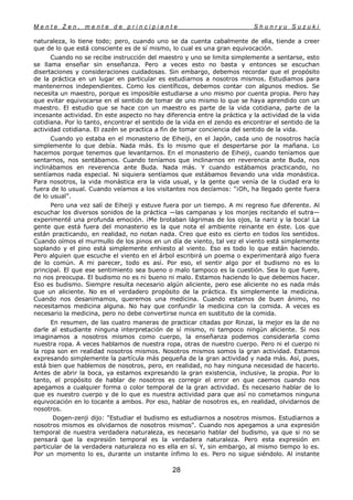M e n t e Z e n , m e n t e d e p r i n c i p i a n t e S h u n r y u S u z u k i
28
naturaleza, lo tiene todo; pero, cuando uno se da cuenta cabalmente de ella, tiende a creer
que de lo que está consciente es de sí mismo, lo cual es una gran equivocación.
Cuando no se recibe instrucción del maestro y uno se limita simplemente a sentarse, esto
se llama enseñar sin enseñanza. Pero a veces esto no basta y entonces se escuchan
disertaciones y consideraciones cuidadosas. Sin embargo, debemos recordar que el propósito
de la práctica en un lugar en particular es estudiarnos a nosotros mismos. Estudiamos para
mantenernos independientes. Como los científicos, debemos contar con algunos medios. Se
necesita un maestro, porque es imposible estudiarse a uno mismo por cuenta propia. Pero hay
que evitar equivocarse en el sentido de tomar de uno mismo lo que se haya aprendido con un
maestro. El estudio que se hace con un maestro es parte de la vida cotidiana, parte de la
incesante actividad. En este aspecto no hay diferencia entre la práctica y la actividad de la vida
cotidiana. Por lo tanto, encontrar el sentido de la vida en el zendo es encontrar el sentido de la
actividad cotidiana. El zazén se practica a fin de tomar conciencia del sentido de la vida.
Cuando yo estaba en el monasterio de Eiheiji, en el Japón, cada uno de nosotros hacía
simplemente lo que debía. Nada más. Es lo mismo que el despertarse por la mañana. Lo
hacemos porque tenemos que levantarnos. En el monasterio de Eiheiji, cuando teníamos que
sentarnos, nos sentábamos. Cuando teníamos que inclinarnos en reverencia ante Buda, nos
inclinábamos en reverencia ante Buda. Nada más. Y cuando estábamos practicando, no
sentíamos nada especial. Ni siquiera sentíamos que estábamos llevando una vida monástica.
Para nosotros, la vida monástica era la vida usual, y la gente que venía de la ciudad era lo
fuera de lo usual. Cuando veíamos a los visitantes nos decíamos: "¡Oh, ha llegado gente fuera
de lo usual".
Pero una vez salí de Eiheiji y estuve fuera por un tiempo. A mi regreso fue diferente. Al
escuchar los diversos sonidos de la práctica —las campanas y los monjes recitando el sutra—
experimenté una profunda emoción. ¡Me brotaban lágrimas de los ojos, la nariz y la boca! La
gente que está fuera del monasterio es la que nota el ambiente reinante en éste. Los que
están practicando, en realidad, no notan nada. Creo que esto es cierto en todos los sentidos.
Cuando oímos el murmullo de los pinos en un día de viento, tal vez el viento está simplemente
soplando y el pino está simplemente enhiesto al viento. Eso es todo lo que están haciendo.
Pero alguien que escuche el viento en el árbol escribirá un poema o experimentará algo fuera
de lo común. A mi parecer, todo es así. Por eso, el sentir algo por el budismo no es lo
principal. El que ese sentimiento sea bueno o malo tampoco es la cuestión. Sea lo que fuere,
no nos preocupa. El budismo no es ni bueno ni malo. Estamos haciendo lo que debemos hacer.
Eso es budismo. Siempre resulta necesario algún aliciente, pero ese aliciente no es nada más
que un aliciente. No es el verdadero propósito de la práctica. Es simplemente la medicina.
Cuando nos desanimamos, queremos una medicina. Cuando estamos de buen ánimo, no
necesitamos medicina alguna. No hay que confundir la medicina con la comida. A veces es
necesario la medicina, pero no debe convertirse nunca en sustituto de la comida.
En resumen, de las cuatro maneras de practicar citadas por Rinzai, la mejor es la de no
darle al estudiante ninguna interpretación de sí mismo, ni tampoco ningún aliciente. Si nos
imaginamos a nosotros mismos como cuerpo, la enseñanza podemos considerarla como
nuestra ropa. A veces hablamos de nuestra ropa, otras de nuestro cuerpo. Pero ni el cuerpo ni
la ropa son en realidad nosotros mismos. Nosotros mismos somos la gran actividad. Estamos
expresando simplemente la partícula más pequeña de la gran actividad y nada más. Así, pues,
está bien que hablemos de nosotros, pero, en realidad, no hay ninguna necesidad de hacerlo.
Antes de abrir la boca, ya estamos expresando la gran existencia, inclusive, la propia. Por lo
tanto, el propósito de hablar de nosotros es corregir el error en que caemos cuando nos
apegamos a cualquier forma o color temporal de la gran actividad. Es necesario hablar de lo
que es nuestro cuerpo y de lo que es nuestra actividad para que así no cometamos ninguna
equivocación en lo tocante a ambos. Por eso, hablar de nosotros es, en realidad, olvidarnos de
nosotros.
Dogen-zenji dijo: "Estudiar el budismo es estudiarnos a nosotros mismos. Estudiarnos a
nosotros mismos es olvidarnos de nosotros mismos". Cuando nos apegamos a una expresión
temporal de nuestra verdadera naturaleza, es necesario hablar del budismo, ya que si no se
pensará que la expresión temporal es la verdadera naturaleza. Pero esta expresión en
particular de la verdadera naturaleza no es ella en sí. Y, sin embargo, al mismo tiempo lo es.
Por un momento lo es, durante un instante ínfimo lo es. Pero no sigue siéndolo. Al instante
 
