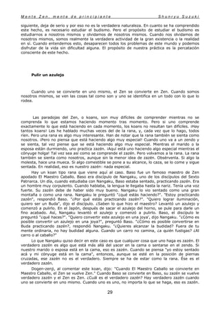 M e n t e Z e n , m e n t e d e p r i n c i p i a n t e S h u n r y u S u z u k i
29
siguiente, deja de serio y por eso no es la verdadera naturaleza. En cuanto se ha comprendido
este hecho, es necesario estudiar el budismo. Pero el propósito de estudiar el budismo es
estudiarnos a nosotros mismos y olvidamos de nosotros mismos. Cuando nos olvidamos de
nosotros mismos, somos realmente la verdadera actividad de la gran existencia o la realidad
en sí. Cuando entendemos esto, desaparecen todos los problemas de este mundo y podemos
disfrutar de la vida sin dificultad alguna. El propósito de nuestra práctica es la percatación
consciente de este hecho.
Pulir un azulejo
Cuando uno se convierte en uno mismo, el Zen se convierte en Zen. Cuando somos
nosotros mismos, se ven las cosas tal como son y uno se identifica en un todo con lo que lo
rodea.
Las paradojas del Zen, o koans, son muy difíciles de comprender mientras no se
comprenda lo que estamos haciendo momento tras momento. Pero si uno comprende
exactamente lo que está haciendo en cada momento, los koans no resultan tan difíciles. ¡Hay
tantos koans! Les he hablado muchas veces del de la rana, y, cada vez que lo hago, todos
ríen. Pero una rana es algo muy interesante. Han de notar que la rana también se sienta como
nosotros. ¡Pero no piensa que está haciendo algo muy especial! Cuando uno va a un zendo y
se sienta, tal vez piense que se está haciendo algo muy especial. Mientras el marido o la
esposa están durmiendo, uno practica zazén. ¡Aquí está uno haciendo algo especial mientras el
cónyuge holga! Tal vez sea así como se comprende el zazén. Pero volvamos a la rana. La rana
también se sienta como nosotros, aunque sin la menor idea de zazén. Obsérvenla. Si algo la
molesta, hace una mueca. Si algo comestible se pone a su alcance, lo caza, se lo come y sigue
sentada. En realidad, eso es nuestro zazén: nada especial.
Hay un koan tipo rana que viene aquí al caso. Baso fue un famoso maestro de Zen
apodado El Maestro Caballo. Baso era discípulo de Nangaku, uno de los discípulos del Sexto
Patriarca. Un día, cuando estudiaba con Nangaku, Baso estaba sentado, practicando zazén. Era
un hombre muy corpulento. Cuando hablaba, la lengua le llegaba hasta la nariz. Tenía una voz
fuerte. Su zazén debe de haber sido muy bueno. Nangaku lo vio sentado como una gran
montaña o como una rana. Nangaku le preguntó "¿qué estás haciendo?". "Estoy practicando
zazén", respondió Baso. "¿Por qué estás practicando zazén?". "Quiero lograr iluminación,
quiero ser un Buda", dijo el discípulo. ¿Saben lo que hizo el maestro? Levantó un azulejo y
comenzó a pulirlo. En el Japón, después de sacar el azulejo del horno, se pule para darle un
fino acabado. Así, Nangaku levantó el azulejo y comenzó a pulirlo. Baso, el discípulo le
preguntó "¿qué haces?". "Quiero convertir este azulejo en una joya', dijo Nangaku. "¿Cómo es
posible convertir un azulejo en una joya?", preguntó Baso. "¿Cómo es posible convertirse en
Buda practicando zazén?, respondió Nangaku. "¿Quieres alcanzar la budidad? Fuera de tu
mente ordinaria, no hay budidad alguna. Cuando un carro no camina, ¿a quién fustigas? ¿Al
carro o al caballo?"
Lo que Nangaku quiso decir en este caso es que cualquier cosa que uno haga es zazén. El
verdadero zazén es algo que está más allá del yacer en la cama o sentarse en el zendo. Si
nuestro marido o esposa está en la cama, eso es zazén. Cuando se piensa "yo estoy sentado
acá y mi cónyuge está en la cama", entonces, aunque se esté en la posición de piernas
cruzadas, ese zazén no es el verdadero. Siempre se ha de estar como la rana. Ése es el
verdadero zazén.
Dogen-zenji, al comentar este koan, dijo: "Cuando El Maestro Caballo se convierte en
Maestro Caballo, el Zen se vuelve Zen." Cuando Baso se convierte en Baso, su zazén se vuelve
verdadero zazén y el Zen es Zen. ¿Cuál es el verdadero zazén? Hay verdadero zazén cuando
uno se convierte en uno mismo. Cuando uno es uno, no importa lo que se haga, eso es zazén.
 