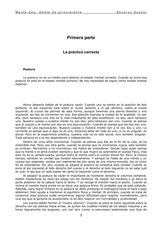 M e n t e Z e n , m e n t e d e p r i n c i p i a n t e S h u n r y u S u z u k i
3
Primera parte
La práctica correcta
Postura
La postura no es un medio para obtener el estado mental correcto. Cuando se toma esa
postura se está en el estado mental correcto. No hay necesidad de lograr cierto estado mental
especial.
Ahora desearía hablar de la postura zazén. Cuando uno se sienta en la posición de loto
perfecta, el pie izquierdo está sobre el muslo derecho y el pie derecho, sobre el muslo
izquierdo. Al cruzar las piernas de esta forma, aunque tenemos una pierna derecha y una
izquierda, las dos se convierten en una. Esa posición expresa la unidad de la dualidad: no son
dos, pero tampoco una. Eso es lo más importante de esta enseñanza: no dos, pero tampoco
una. Nuestro cuerpo y nuestra mente no son dos, pero tampoco son uno. Cuando se piensa
que el cuerpo y la mente son dos es una equivocación. Cuando se piensa que los dos son uno,
también es una equivocación. Nuestro cuerpo y nuestra mente son a la vez dos y uno. Lo
corriente es pensar que si algo no es uno, entonces debe ser más de uno; si no es singular, es
plural. Pero en la experiencia práctica, nuestra vida no es sólo plural, sino también singular.
Toda persona es a la vez dependiente e independiente.
Dentro de unos años moriremos. Cuando se piensa que ése es el fin de la vida, se ha
entendido mal. Pero, por otra parte, cuando se piensa que no moriremos nunca, esto también
es erróneo. Moriremos y no moriremos. Así habrá de entenderse: Quizás haya quien piense
que la mente o el alma existen siempre y que lo que muere es solamente el cuerpo físico, mas
esto no es la verdad exacta, porque tanto la mente como el cuerpo tienen fin. Pero, al mismo
tiempo, también es verdad que existen eternamente. Y aunque se habla de una mente y un
cuerpo por separado, ambos son realmente las dos caras de una misma moneda. Así es como
ha de entenderse. Por eso, cuando se adopta la postura se simboliza esta verdad. Cuando se
pone el pie izquierdo al lado derecho del cuerpo y el derecho al lado izquierdo no se sabe cuál
es cuál. O sea que un lado puede ser tanto el izquierdo como el derecho.
Al adoptar la postura de zazén lo importante es mantener derecha la columna vertebral.
Deben mantenerse en línea las orejas con los hombros. Se relajan los hombros y se eleva la
parte posterior de la cabeza hacia el techo. Y se recoge el mentón hacia el pecho. Cuando se
inclina el mentón hacia arriba no se tiene una postura firme. Es probable que se esté soñando.
Además, para lograr firmeza en la postura se debe presionar el diafragma hacia el hara o bajo
abdomen. Esto ayuda a mantener el equilibrio físico y mental. Al principio, cuando se trata de
conservar esta postura suele encontrarse alguna dificultad para respirar normalmente, pero
una vez que la persona se acostumbra, le es fácil respirar con normalidad y profundidad.
Las manos deben formar el "mudra cósmico". Cuando se pone la mano izquierda sobre la
derecha con las palmas hacia arriba, se juntan los nudillos medios de los dedos mayores y se
tocan ligeramente los pulgares, uno con otro (como si estuviesen sosteniendo una hoja de
 