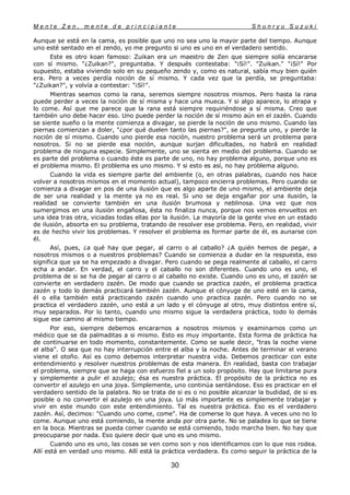M e n t e Z e n , m e n t e d e p r i n c i p i a n t e S h u n r y u S u z u k i
30
Aunque se está en la cama, es posible que uno no sea uno la mayor parte del tiempo. Aunque
uno esté sentado en el zendo, yo me pregunto si uno es uno en el verdadero sentido.
Este es otro koan famoso: Zuikan era un maestro de Zen que siempre solía encararse
con sí mismo. "¿Zuikan?", preguntaba. Y después contestaba: "¡Sí!". "Zuikan." "¡Sí!" Por
supuesto, estaba viviendo solo en su pequeño zendo y, como es natural, sabía muy bien quién
era. Pero a veces perdía noción de sí mismo. Y cada vez que la perdía, se preguntaba:
"¿Zuikan?", y volvía a contestar: "¡Sí!".
Mientras seamos como la rana, seremos siempre nosotros mismos. Pero hasta la rana
puede perder a veces la noción de sí misma y hace una mueca. Y si algo aparece, lo atrapa y
lo come. Así que me parece que la rana está siempre requiriéndose a sí misma. Creo que
también uno debe hacer eso. Uno puede perder la noción de sí mismo aún en el zazén. Cuando
se siente sueño o la mente comienza a divagar, se pierde la noción de uno mismo. Cuando las
piernas comienzan a doler, "¿por qué duelen tanto las piernas?", se pregunta uno, y pierde la
noción de sí mismo. Cuando uno pierde esa noción, nuestro problema será un problema para
nosotros. Si no se pierde esa noción, aunque surjan dificultades, no habrá en realidad
problema de ninguna especie. Simplemente, uno se sienta en medio del problema. Cuando se
es parte del problema o cuando éste es parte de uno, no hay problema alguno, porque uno es
el problema mismo. El problema es uno mismo. Y si esto es así, no hay problema alguno.
Cuando la vida es siempre parte del ambiente (o, en otras palabras, cuando nos hace
volver a nosotros mismos en el momento actual), tampoco encierra problemas. Pero cuando se
comienza a divagar en pos de una ilusión que es algo aparte de uno mismo, el ambiente deja
de ser una realidad y la mente ya no es real. Si uno se deja engañar por una ilusión, la
realidad se convierte también en una ilusión brumosa y neblinosa. Una vez que nos
sumergimos en una ilusión engañosa, ésta no finaliza nunca, porque nos vemos envueltos en
una idea tras otra, viciadas todas ellas por la ilusión. La mayoría de la gente vive en un estado
de ilusión, absorta en su problema, tratando de resolver ese problema. Pero, en realidad, vivir
es de hecho vivir los problemas. Y resolver el problema es formar parte de él, es aunarse con
él.
Así, pues, ¿a qué hay que pegar, al carro o al caballo? ¿A quién hemos de pegar, a
nosotros mismos o a nuestros problemas? Cuando se comienza a dudar en la respuesta, eso
significa que ya se ha empezado a divagar. Pero cuando se pega realmente al caballo, el carro
echa a andar. En verdad, el carro y el caballo no son diferentes. Cuando uno es uno, el
problema de si se ha de pegar al carro o al caballo no existe. Cuando uno es uno, el zazén se
convierte en verdadero zazén. De modo que cuando se practica zazén, el problema practica
zazén y todo lo demás practicará también zazén. Aunque el cónyuge de uno esté en la cama,
él o ella también está practicando zazén cuando uno practica zazén. Pero cuando no se
practica el verdadero zazén, uno está a un lado y el cónyuge al otro, muy distintos entre sí,
muy separados. Por lo tanto, cuando uno mismo sigue la verdadera práctica, todo lo demás
sigue ese camino al mismo tiempo.
Por eso, siempre debemos encararnos a nosotros mismos y examinarnos como un
médico que se da palmaditas a si mismo. Esto es muy importante. Esta forma de práctica ha
de continuarse en todo momento, constantemente. Como se suele decir, "tras la noche viene
el alba". O sea que no hay interrupción entre el alba y la noche. Antes de terminar el verano
viene el otoño. Así es como debemos interpretar nuestra vida. Debemos practicar con este
entendimiento y resolver nuestros problemas de esta manera. En realidad, basta con trabajar
el problema, siempre que se haga con esfuerzo fiel a un solo propósito. Hay que limitarse pura
y simplemente a pulir el azulejo; ésa es nuestra práctica. El propósito de la práctica no es
convertir el azulejo en una joya. Simplemente, uno continúa sentándose. Eso es practicar en el
verdadero sentido de la palabra. No se trata de si es o no posible alcanzar la budidad, de si es
posible o no convertir el azulejo en una joya. Lo más importante es simplemente trabajar y
vivir en este mundo con este entendimiento. Tal es nuestra práctica. Eso es el verdadero
zazén. Así, decimos: "Cuando uno come, come". Ha de comerse lo que haya. A veces uno no lo
come. Aunque uno está comiendo, la mente anda por otra parte. No se paladea lo que se tiene
en la boca. Mientras se pueda comer cuando se está comiendo, todo marcha bien. No hay que
preocuparse por nada. Eso quiere decir que uno es uno mismo.
Cuando uno es uno, las cosas se ven como son y nos identificamos con lo que nos rodea.
Allí está en verdad uno mismo. Allí está la práctica verdadera. Es como seguir la práctica de la
 