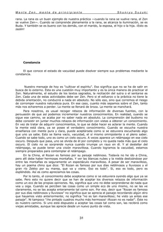 M e n t e Z e n , m e n t e d e p r i n c i p i a n t e S h u n r y u S u z u k i
31
rana. La rana es un buen ejemplo de nuestra práctica —cuando la rana se vuelve rana, el Zen
se vuelve Zen—. Cuando se comprende plenamente a la rana, se alcanza la iluminación, se es
Buda. Y también se es bueno con los demás, con el marido, la esposa, el hijo o la hija. ¡Esto es
zazén!
Constancia
El que conoce el estado de vacuidad puede disolver siempre sus problemas mediante la
constancia.
Nuestro mensaje de hoy es "cultivar el espíritu". Eso significa que no se ha de salir en
busca de lo externo. Esta es una cuestión muy importante y es la única manera de practicar el
Zen. Naturalmente, el estudio de los textos sagrados, la recitación del sutra o el sentarse es
Zen. Cada una de estas actividades debe ser Zen. Pero si el esfuerzo o la práctica no tiene la
debida orientación, no conducirá a nada en absoluto. No sólo eso, sino que corremos el riesgo
de corromper nuestra naturaleza pura. En ese caso, cuanto más sepamos sobre el Zen, tanto
más nos echaremos a perder. La mente se llenará de broza. La mente se manchará.
Para nosotros, es usual recoger retazos de información de diversas fuentes, con la
persuasión de que así podemos incrementar nuestros conocimientos. En realidad, cuando se
sigue ese camino, se acaba por no saber nada en absoluto. La comprensión del budismo no
debe consistir en juntar muchos retazos de información con vistas a obtener un conocimiento.
En vez de tratar de adquirir conocimientos, lo que se debe hacer es aclarar la mente. Cuando
la mente está clara, ya se posee el verdadero conocimiento. Cuando se escucha nuestra
enseñanza con mente pura y clara, puede aceptársela como si se estuviera escuchando algo
que uno ya sabe. Esto se llama vacío, vacuidad, el sí mismo omnipotente o el pleno saber.
Cuando se sabe todo, uno es como un cielo oscuro. A veces aparece un relámpago en ese cielo
oscuro. Después que pasa, uno se olvida de él por completo y no queda nada más que el cielo
oscuro. El cielo no se sorprende nunca cuando irrumpe un rayo en él. Y al destellar del
relámpago, se puede tener una visión maravillosa. Cuando logramos la vacuidad, estamos
siempre preparados para contemplar el relámpago.
En la China, el Rozan es famoso por su paisaje neblinoso. Todavía no he ido a China,
pero allí debe haber hermosas montañas. Y ver las blancas nubes y la niebla deslizándose por
entre las montañas es seguramente un espectáculo maravilloso. A pesar de ser maravilloso,
hay un poema chino que dice: "El Rozan es famoso por sus días neblinosos y lluviosos y el
gran río Zekko por su marea, que va y viene. Eso es todo". Si, eso es todo, pero es
espléndido. Así es como apreciamos las cosas.
Por lo tanto, el conocimiento debe aceptarse como si se estuviera oyendo algo que ya se
sabe. Pero esto no quiere decir que se han de aceptar los diversos retazos de información
como un eco de las propias opiniones. No, significa que uno no debe sorprenderse de nada que
vea u oiga. Cuando se perciben las cosas como un simple eco de uno mismo, no se las ve
claramente, no se las acepta enteramente tal como son. Por eso, decir que "Rozan es famoso
por sus días neblinosos y lluviosos" no significa que se aprecia el paisaje recordando algún otro
que hayamos visto anteriormente; no significa "no es tan maravilloso; he visto ya antes ese
paisaje". Ni tampoco "¡he pintado cuadros mucho más hermosos! ¡Rozan no es nada!". Éste no
es nuestro camino. Si uno está dispuesto a aceptar las cosas tal como son, las recibirá como
viejas amistades, aunque las aprecie desde un nuevo punto de vista.
 
