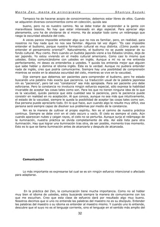 M e n t e Z e n , m e n t e d e p r i n c i p i a n t e S h u n r y u S u z u k i
32
Tampoco ha de hacerse acopio de conocimientos; debemos estar libres de ellos. Cuando
se adquieren diversos conocimientos como en colección, quizás sea
bueno, pero no es nuestro camino. No se debe tratar de sorprender a la gente con
maravillosos tesoros. No hay que estar interesado en algo especial. Para apreciar algo
plenamente, uno ha de olvidarse de sí mismo. Ha de aceptar todo como un relámpago que
rasga la oscuridad absoluta del cielo.
A veces parece imposible entender algo que no nos es familiar, pero, en realidad, para
nosotros no hay nada que no nos sea familiar. Algunos tal vez digan: "Es casi imposible
entender el budismo, porque nuestra formación cultural es muy distinta. ¿Cómo puede uno
entender el pensamiento oriental?". Naturalmente, el budismo no se puede separar de su
fondo cultural. Muy cierto. Pero cuando un budista japonés viene a los Estados Unidos, deja de
ser japonés. Yo estoy viviendo en el medio cultural americano. Como casi lo mismo que
ustedes. Estoy comunicándome con ustedes en inglés. Aunque a mí no se me entienda
perfectamente, mi deseo es entenderlos a ustedes. Y quizás los entienda mejor que alguien
que sabe hablar y domina el idioma inglés. Ésta es la verdad. Aunque no pudiera entender
nada de inglés, creo que podría comunicarme. Siempre hay una posibilidad de comprensión
mientras se existe en la absoluta oscuridad del cielo, mientras se vive en la vacuidad.
Dije siempre que debemos ser pacientes para comprender el budismo, pero he estado
buscando una palabra más exacta que paciencia. La traducción usual de la palabra japonesa
nín es "paciencia", pero tal vez "constancia" sea más apropiada. Para ser paciente uno debe
esforzarse. Pero la constancia no involucra ningún esfuerzo especial, sólo expresa la habilidad
invariable de aceptar las cosas tales como son. Para los que no tienen ninguna idea de lo que
es la vacuidad, quizás parezca que esta cualidad sea la paciencia, pero la paciencia puede
consistir en realidad en no aceptación. Al que conoce, aunque no sea más que intuitivamente,
el estado de la vacuidad, siempre le queda la posibilidad de aceptar las cosas tales como son.
Esa persona puede apreciarlo todo. En lo que hace, aun cuando algo le resulte muy difícil, esa
persona será siempre capaz de disolver sus problemas por medio de la constancia.
Nin es la manera de cultivar el propio espíritu. Nin es el camino de nuestra práctica
continua. Siempre se debe vivir en el cielo oscuro y vacío. El cielo es siempre el cielo. Aún
cuando aparezcan nubes y caigan rayos, el cielo no se perturba. Aunque surja el relámpago de
la iluminación, nuestra práctica se olvida completamente de ella. Así está lista para otra
iluminación. Hay que lograr una iluminación tras otra, de ser posible, momento tras momento.
Esto es lo que se llama iluminación antes de alcanzarla y después de alcanzada.
Comunicación
Lo más importante es expresarse tal cual se es sin ningún esfuerzo intencional o afectado
para adaptarse.
En la práctica del Zen, la comunicación tiene mucha importancia. Como no sé hablar
muy bien el idioma de ustedes, estoy buscando siempre la manera de comunicarme con los
que me escuchan. Creo que esta clase de esfuerzo dará por resultado algo muy bueno.
Nosotros decimos que si uno no entiende las palabras del maestro no es su discípulo. Entender
las palabras del maestro o su idioma es entender al maestro mismo. Y cuando uno lo entiende,
descubre que el suyo no es el lenguaje corriente, sino el lenguaje en el sentido más amplio del
 