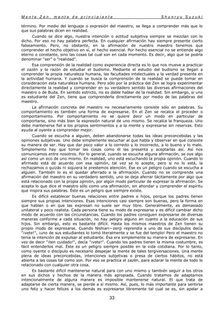 M e n t e Z e n , m e n t e d e p r i n c i p i a n t e S h u n r y u S u z u k i
33
término. Por medio del lenguaje o expresión del maestro, se llega a comprender más que lo
que sus palabras dicen en realidad.
Cuando se dice algo, nuestra intención o actitud subjetiva siempre se mezclan con lo
dicho. Por eso no hay palabra perfecta. En cualquier afirmación hay siempre presente cierto
falseamiento. Pero, no obstante, en la afirmación de nuestro maestro tenemos que
comprender el hecho objetivo en sí, el hecho esencial. Por hecho esencial no se entiende algo
eterno o constante, sino las cosas tal cual son en cada momento. Es decir, algo que se podría
denominar "ser" o "realidad".
Esa comprensión de la realidad como experiencia directa es lo que nos mueve a practicar
el zazén y la razón de estudiar el budismo. Mediante el estudio del budismo se llegan a
comprender la propia naturaleza humana, las facultades intelectuales y la verdad presente en
la actividad humana. Y cuando se busca la comprensión de la realidad se puede tomar en
consideración esta naturaleza humana. Pero sólo por la práctica del Zen se logra experimentar
directamente la realidad y comprender en su verdadero sentido las diversas afirmaciones del
maestro o de Buda. En sentido estricto, no es dable hablar de la realidad. Sin embargo, si uno
es estudiante del Zen, tiene que comprenderla directamente por medio de las palabras del
maestro.
La afirmación concreta del maestro no necesariamente consiste sólo en palabras. Su
comportamiento es también una forma de expresarse. En el Zen se recalca el proceder o
comportamiento. Por comportamiento no se quiere decir un modo en particular de
comportarse, sino más bien la expresión natural de uno mismo. Se recalca la franqueza. Uno
debe mantenerse fiel a los propios sentimientos y a la mente y expresarse sin reservas. Esto
ayuda al oyente a comprender mejor.
Cuando se escucha a alguien, deben abandonarse todas las ideas preconcebidas y las
opiniones subjetivas. Uno debe simplemente escuchar al que habla y observar en qué consiste
su manera de ser. Hay que dar poco valor a lo correcto y lo incorrecto, a lo bueno y lo malo.
Simplemente hay que tomar las cosas como él las presenta y aceptarlas así. Así nos
comunicamos entre nosotros. Por lo general, cuando se escucha alguna afirmación, se oye algo
así como un eco de uno mismo. En realidad, uno está escuchando la propia opinión. Cuando lo
afirmado está de acuerdo con esa opinión, tal vez se lo acepte, pero si no lo está, la
rechazamos o quizás ni siquiera le prestemos atención. Ése es un peligro cuando se escucha a
alguien. También lo es el quedar aferrado a la afirmación. Cuando no se comprende una
afirmación del maestro en su verdadero sentido, uno se deja aferrar tácitamente por algo que
está relacionado con la propia opinión, por algún modo particular de expresar la afirmación. Se
acepta lo que dice el maestro sólo como una afirmación, sin ahondar y comprender el espíritu
que inspira sus palabras. Éste es un peligro que siempre existe.
Es difícil establecer buenas relaciones entre padres e hijos, porque los padres tienen
siempre sus propias intenciones. Esas intenciones casi siempre son buenas, pero la forma en
que hablan o en que las expresan no suele ser muy libre. Generalmente, es demasiado
unilateral y poco realista. Cada persona tiene su modo de expresarse y es difícil cambiar dicho
modo de acuerdo con las circunstancias. Cuando los padres consiguen expresarse de diversas
maneras conforme a cada situación, no hay peligro alguno en cuanto a la educación de sus
hijos. Sin embargo, esto es bastante difícil. Hasta los mismos maestros de Zen tienen su
propio modo de expresarse. Cuando Nishiari—zenji reprendía a uno de sus discípulos decía
"¡vete!", ¡uno de sus estudiantes lo tomó literalmente y se fue del templo! Pero el maestro no
tenía la intención de expulsar al estudiante. Ésa era simplemente su manera de expresarse. En
vez de decir "¡ten cuidado!", decía "¡vete!". Cuando los padres tienen la misma costumbre, es
fácil entenderlos mal. Éste es un peligro siempre posible en la vida cotidiana. Por lo tanto,
como oyente o discípulo es necesario despejar la mente de tales tergiversaciones. Una mente
plena de ideas preconcebidas, intenciones subjetivas o presa de ciertos hábitos, no está
abierta a las cosas tal como son. Por eso se practica el zazén, para aclarar la mente de todo lo
relacionado con cualquier otra cosa.
Es bastante difícil mantenerse natural para con uno mismo y también seguir a los otros
en sus dichos y hechos de la manera más apropiada. Cuando tratamos de adaptarnos
intencionalmente de alguna manera es imposible mantenerse natural. El que trata de
adaptarse de cierta manera, se pierde a sí mismo. Así, pues, lo más importante para sentirse
uno feliz y hacer felices a los demás es expresarse libremente tal cual se es, sin apelar a
 
