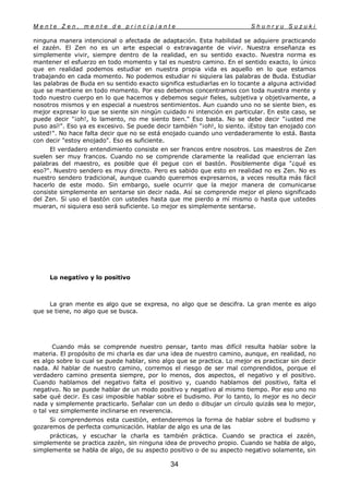 M e n t e Z e n , m e n t e d e p r i n c i p i a n t e S h u n r y u S u z u k i
34
ninguna manera intencional o afectada de adaptación. Esta habilidad se adquiere practicando
el zazén. El Zen no es un arte especial o extravagante de vivir. Nuestra enseñanza es
simplemente vivir, siempre dentro de la realidad, en su sentido exacto. Nuestra norma es
mantener el esfuerzo en todo momento y tal es nuestro camino. En el sentido exacto, lo único
que en realidad podemos estudiar en nuestra propia vida es aquello en lo que estamos
trabajando en cada momento. No podemos estudiar ni siquiera las palabras de Buda. Estudiar
las palabras de Buda en su sentido exacto significa estudiarlas en lo tocante a alguna actividad
que se mantiene en todo momento. Por eso debemos concentramos con toda nuestra mente y
todo nuestro cuerpo en lo que hacemos y debemos seguir fieles, subjetiva y objetivamente, a
nosotros mismos y en especial a nuestros sentimientos. Aun cuando uno no se siente bien, es
mejor expresar lo que se siente sin ningún cuidado ni intención en particular. En este caso, se
puede decir "¡oh!, lo lamento, no me siento bien." Eso basta. No se debe decir "¡usted me
puso así!". Eso ya es excesivo. Se puede decir también "¡oh!, lo siento. ¡Estoy tan enojado con
usted!". No hace falta decir que no se está enojado cuando uno verdaderamente lo está. Basta
con decir "estoy enojado". Eso es suficiente.
El verdadero entendimiento consiste en ser francos entre nosotros. Los maestros de Zen
suelen ser muy francos. Cuando no se comprende claramente la realidad que encierran las
palabras del maestro, es posible que él pegue con el bastón. Posiblemente diga "¿qué es
eso?". Nuestro sendero es muy directo. Pero es sabido que esto en realidad no es Zen. No es
nuestro sendero tradicional, aunque cuando queremos expresarnos, a veces resulta más fácil
hacerlo de este modo. Sin embargo, suele ocurrir que la mejor manera de comunicarse
consiste simplemente en sentarse sin decir nada. Así se comprende mejor el pleno significado
del Zen. Si uso el bastón con ustedes hasta que me pierdo a mí mismo o hasta que ustedes
mueran, ni siquiera eso será suficiente. Lo mejor es simplemente sentarse.
Lo negatívo y lo positivo
La gran mente es algo que se expresa, no algo que se descifra. La gran mente es algo
que se tiene, no algo que se busca.
Cuando más se comprende nuestro pensar, tanto mas difícil resulta hablar sobre la
materia. El propósito de mi charla es dar una idea de nuestro camino, aunque, en realidad, no
es algo sobre lo cual se puede hablar, sino algo que se practica. Lo mejor es practicar sin decir
nada. Al hablar de nuestro camino, corremos el riesgo de ser mal comprendidos, porque el
verdadero camino presenta siempre, por lo menos, dos aspectos, el negativo y el positivo.
Cuando hablamos del negativo falta el positivo y, cuando hablamos del positivo, falta el
negativo. No se puede hablar de un modo positivo y negativo al mismo tiempo. Por eso uno no
sabe qué decir. Es casi imposible hablar sobre el budismo. Por lo tanto, lo mejor es no decir
nada y simplemente practicarlo. Señalar con un dedo o dibujar un círculo quizás sea lo mejor,
o tal vez simplemente inclinarse en reverencia.
Si comprendemos esta cuestión, entenderemos la forma de hablar sobre el budismo y
gozaremos de perfecta comunicación. Hablar de algo es una de las
prácticas, y escuchar la charla es también práctica. Cuando se practica el zazén,
simplemente se practica zazén, sin ninguna idea de provecho propio. Cuando se habla de algo,
simplemente se habla de algo, de su aspecto positivo o de su aspecto negativo solamente, sin
 