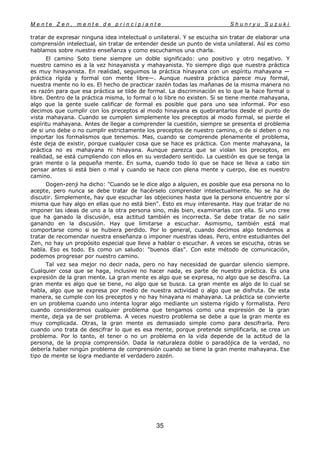 M e n t e Z e n , m e n t e d e p r i n c i p i a n t e S h u n r y u S u z u k i
35
tratar de expresar ninguna idea intelectual o unilateral. Y se escucha sin tratar de elaborar una
comprensión intelectual, sin tratar de entender desde un punto de vista unilateral. Así es como
hablamos sobre nuestra enseñanza y como escuchamos una charla.
El camino Soto tiene siempre un doble significado: uno positivo y otro negativo. Y
nuestro camino es a la vez hinayanista y mahayanista. Yo siempre digo que nuestra práctica
es muy hinayanista. En realidad, seguimos la práctica hínayana con un espíritu mahayana —
práctica rígida y formal con mente libre—. Aunque nuestra práctica parece muy formal,
nuestra mente no lo es. El hecho de practicar zazén todas las mañanas de la misma manera no
es razón para que esa práctica se tilde de formal. La discriminación es lo que la hace formal o
libre. Dentro de la práctica misma, lo formal o lo libre no existen. Si se tiene mente mahayana,
algo que la gente suele calificar de formal es posible que para uno sea informal. Por eso
decimos que cumplir con los preceptos al modo hinayana es quebrantarlos desde el punto de
vista mahayana. Cuando se cumplen simplemente los preceptos al modo formal, se pierde el
espíritu mahayana. Antes de llegar a comprender la cuestión, siempre se presenta el problema
de si uno debe o no cumplir estrictamente los preceptos de nuestro camino, o de si deben o no
importar los formalismos que tenemos. Mas, cuando se comprende plenamente el problema,
éste deja de existir, porque cualquier cosa que se hace es práctica. Con mente mahayana, la
práctica no es mahayana ni hinayana. Aunque parezca que se violan los preceptos, en
realidad, se está cumpliendo con ellos en su verdadero sentido. La cuestión es que se tenga la
gran mente o la pequeña mente. En suma, cuando todo lo que se hace se lleva a cabo sin
pensar antes si está bien o mal y cuando se hace con plena mente y cuerpo, ése es nuestro
camino.
Dogen-zenji ha dicho: "Cuando se le dice algo a alguien, es posible que esa persona no lo
acepte, pero nunca se debe tratar de hacérselo comprender intelectualmente. No se ha de
discutir. Simplemente, hay que escuchar las objeciones hasta que la persona encuentre por sí
misma que hay algo en ellas que no está bien". Esto es muy interesante. Hay que tratar de no
imponer las ideas de uno a la otra persona sino, más bien, examinarlas con ella. Si uno cree
que ha ganado la discusión, esa actitud también es incorrecta. Se debe tratar de no salir
ganando en la discusión. Hay que limitarse a escuchar. Asimismo, también está mal
comportarse como si se hubiera perdido. Por lo general, cuando decimos algo tendemos a
tratar de recomendar nuestra enseñanza o imponer nuestras ideas. Pero, entre estudiantes del
Zen, no hay un propósito especial que lleve a hablar o escuchar. A veces se escucha, otras se
habla. Eso es todo. Es como un saludo: "buenos días". Con este método de comunicación,
podemos progresar por nuestro camino.
Tal vez sea mejor no decir nada, pero no hay necesidad de guardar silencio siempre.
Cualquier cosa que se haga, inclusive no hacer nada, es parte de nuestra práctica. Es una
expresión de la gran mente. La gran mente es algo que se expresa, no algo que se descifra. La
gran mente es algo que se tiene, no algo que se busca. La gran mente es algo de lo cual se
habla, algo que se expresa por medio de nuestra actividad o algo que se disfruta. De esta
manera, se cumple con los preceptos y no hay hinayana ni mahayana. La práctica se convierte
en un problema cuando uno intenta lograr algo mediante un sistema rígido y formalista. Pero
cuando consideramos cualquier problema que tengamos como una expresión de la gran
mente, deja ya de ser problema. A veces nuestro problema se debe a que la gran mente es
muy complicada. Otras, la gran mente es demasiado simple como para descifrarla. Pero
cuando uno trata de descifrar lo que es esa mente, porque pretende simplificarla, se crea un
problema. Por lo tanto, el tener o no un problema en la vida depende de la actitud de la
persona, de la propia comprensión. Dada la naturaleza doble o paradójica de la verdad, no
debería haber ningún problema de comprensión cuando se tiene la gran mente mahayana. Ese
tipo de mente se logra mediante el verdadero zazén.
 