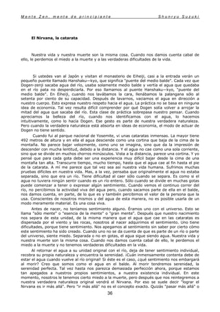 M e n t e Z e n , m e n t e d e p r i n c i p i a n t e S h u n r y u S u z u k i
36
El Nirvana, la catarata
Nuestra vida y nuestra muerte son la misma cosa. Cuando nos damos cuenta cabal de
ello, le perdemos el miedo a la muerte y a las verdaderas dificultades de la vida.
Si ustedes van al Japón y visitan el monasterio de Eiheiji, casi a la entrada verán un
pequeño puente llamado Hanshaku—kyo, que significa "puente del medio balde". Cada vez que
Dogen-zenji sacaba agua del río, usaba solamente medio balde y vertía el agua que quedaba
en el río pata no desperdiciarla. Por eso llamamos al puente Hanshaku—kyo, "puente del
medio balde". En Eiheiji, cuando nos lavábamos la cara, llenábamos la palangana sólo al
setenta por ciento de su capacidad. Después de lavarnos, vaciamos el agua en dirección a
nuestro cuerpo. Esto expresa nuestro respeto hacia el agua. La práctica no se basa en ninguna
idea de economía. Tal vez resulta difícil comprender por qué Dogen solía volver a arrojar la
mitad del agua que sacaba del río. Esta clase de práctica sobrepasa nuestro pensar. Cuando
apreciamos la belleza del río, cuando nos identificamos con el agua, lo hacemos
intuitivamente, como lo hacía Dogen. Ese gesto es parte de nuestra verdadera naturaleza.
Pero cuando la verdadera naturaleza está absorta en ideas de economía, el modo de actuar de
Dogen no tiene sentido.
Cuando fui al parque nacional de Yosemite, vi unas cataratas inmensas. La mayor tiene
492 metros de altura y en ella el agua desciende como una cortina que baja de la cima de la
montaña. No parece bajar velozmente, como uno se imagina, sino que da la impresión de
descender con mucha lentitud, debido a la distancia. Y el agua no cae como una sola corriente,
sino que se divide en muchos chorros minúsculos. Vista a la distancia, parece una cortina. Y yo
pensé que para cada gota debe ser una experiencia muy difícil bajar desde la cima de una
montaña tan alta. Transcurre tiempo, mucho tiempo, hasta que el agua cae al fin hasta el pie
de la catarata. A mí me parece que tal vez sea así nuestra vida humana. Sufrimos muchas
pruebas difíciles en nuestra vida. Mas, a la vez, pensaba que originalmente el agua no estaba
separada, sino que era un río. Tiene dificultad al caer sólo cuando se separa. Es como si el
agua no tuviera ningún sentir cuando es un río entero. Sólo cuando se divide en muchas gotas
puede comenzar a tener o expresar algún sentimiento. Cuando vemos el continuo correr del
río, no percibimos la actividad viva del agua pero, cuando sacamos parte de ella en el balde,
nos damos cuenta, en parte, de lo que es y también percibimos el valor de la persona que la
usa. Conscientes de nosotros mismos y del agua de esta manera, no es posible usarla de un
modo meramente material. Es una cosa viva.
Antes de nacer, no teníamos sentimiento alguno. Éramos uno con el universo. Esto se
llama "sólo mente" o "esencia de la mente" o "gran mente". Después que nuestro nacimiento
nos separa de esta unidad, de la misma manera que el agua que cae en las cataratas es
dispersada por el viento y las rocas, nosotros al nacer adquirimos el sentimiento. Uno tiene
dificultades, porque tiene sentimiento. Nos apegamos al sentimiento sin saber por cierto cómo
este sentimiento ha sido creado. Cuando uno no se da cuenta de que es parte de un río o parte
del universo, siente miedo. Separada o no en gotas, el agua sigue siendo agua. Nuestra vida y
nuestra muerte son la misma cosa. Cuando nos damos cuenta cabal de ello, le perdemos el
miedo a la muerte y no tenemos verdaderas dificultades en la vida.
Al retornar el agua a su unidad original con el río, deja de tener sentimiento individual,
recobra su propia naturaleza y encuentra la serenidad. ¡Cuán inmensamente contenta debe de
estar el agua cuando vuelve al río original! Si éste es el caso, ¿qué sentimiento nos embargará
al morir? Creo que somos como el agua en el balde. Al morir tendremos serenidad, la
serenidad perfecta. Tal vez hasta nos parezca demasiada perfección ahora, porque estamos
tan apegados a nuestros propios sentimientos, a nuestra existencia individual. En este
momento, nosotros le tenemos cierto miedo a la muerte, pero después que nos reintegremos a
nuestra verdadera naturaleza original vendrá el Nirvana. Por eso se suele decir "lograr el
Nirvana es ir más allá". Pero "ir más allá" no es el concepto exacto. Quizás "pasar más allá" o
 