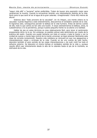M e n t e Z e n , m e n t e d e p r i n c i p i a n t e S h u n r y u S u z u k i
37
"seguir más allá" o "aunarse" serían preferibles. Traten de buscar otra expresión mejor para
caracterizar la muerte. Cuando la encuentren tendrán una interpretación distinta de la vida.
Será como lo que sentí al ver el agua de la gran catarata. ¡Imagínenselo! ¡Tenía 492 metros de
altura!
Solemos decir "todo proviene de la vacuidad". Un río íntegro, una mente entera es la
vacuidad. Cuando llegamos a este entendimiento, descubrimos el verdadero sentido de la vida.
Si logramos esto, conseguimos percibir la belleza de la vida humana. Antes de darnos cuenta
de ello, todo lo que vemos es tan sólo una ilusión. A veces sobrestimamos la belleza, otras, la
subestimamos o no la percibimos, porque nuestra pequeña mente no se atiene a la realidad.
Hablar de eso en estos términos es cosa relativamente fácil, pero tener el sentimiento
propiamente dicho no lo es. Sin embargo, es posible cultivar este sentimiento por medio de la
práctica del zazén. Cuando uno puede sentarse con todo el cuerpo y toda la mente y con la
unidad de cuerpo y mente bajo control de la mente universal, se logra alcanzar fácilmente esta
clase de correcta comprensión. Nuestra vida cotidiana se renovará sin que nos apeguemos a
interpretaciones viejas y erróneas de la vida. Cuando se da uno cuenta de este hecho,
descubre también el poco sentido de las viejas interpretaciones y de cuán inútil fue todo el
esfuerzo anterior. Se descubre al mismo tiempo el verdadero sentido de la vida y, aunque
resulte difícil caer directamente desde lo alto de la catarata hasta el pie de la montaña, se
disfrutará de la vida.
 