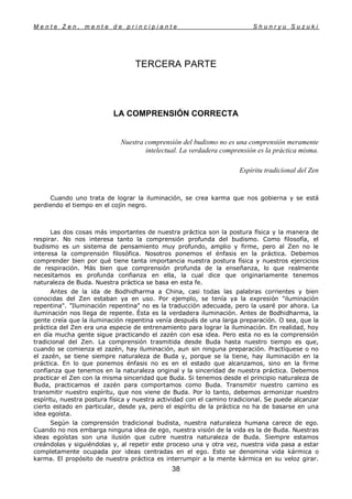 M e n t e Z e n , m e n t e d e p r i n c i p i a n t e S h u n r y u S u z u k i
38
TERCERA PARTE
LA COMPRENSIÓN CORRECTA
Nuestra comprensión del budismo no es una comprensión meramente
intelectual. La verdadera comprensión es la práctica misma.
Espíritu tradicíonal del Zen
Cuando uno trata de lograr la iluminación, se crea karma que nos gobierna y se está
perdiendo el tiempo en el cojín negro.
Las dos cosas más importantes de nuestra práctica son la postura física y la manera de
respirar. No nos interesa tanto la comprensión profunda del budismo. Como filosofía, el
budismo es un sistema de pensamiento muy profundo, amplio y firme, pero al Zen no le
interesa la comprensión filosófica. Nosotros ponemos el énfasis en la práctica. Debemos
comprender bien por qué tiene tanta importancia nuestra postura física y nuestros ejercicios
de respiración. Más bien que comprensión profunda de la enseñanza, lo que realmente
necesitamos es profunda confianza en ella, la cual dice que originariamente tenemos
naturaleza de Buda. Nuestra práctica se basa en esta fe.
Antes de la ida de Bodhidharma a China, casi todas las palabras corrientes y bien
conocidas del Zen estaban ya en uso. Por ejemplo, se tenía ya la expresión "iluminación
repentina". "Iluminación repentina" no es la traducción adecuada, pero la usaré por ahora. La
iluminación nos llega de repente. Ésta es la verdadera iluminación. Antes de Bodhidharma, la
gente creía que la iluminación repentina venía después de una larga preparación. O sea, que la
práctica del Zen era una especie de entrenamiento para lograr la iluminación. En realidad, hoy
en día mucha gente sigue practicando el zazén con esa idea. Pero esta no es la comprensión
tradicional del Zen. La comprensión trasmitida desde Buda hasta nuestro tiempo es que,
cuando se comienza el zazén, hay iluminación, aun sin ninguna preparación. Practíquese o no
el zazén, se tiene siempre naturaleza de Buda y, porque se la tiene, hay iluminación en la
práctica. En lo que ponemos énfasis no es en el estado que alcanzamos, sino en la firme
confianza que tenemos en la naturaleza original y la sinceridad de nuestra práctica. Debemos
practicar el Zen con la misma sinceridad que Buda. Si tenemos desde el principio naturaleza de
Buda, practicamos el zazén para comportamos como Buda. Transmitir nuestro camino es
transmitir nuestro espíritu, que nos viene de Buda. Por lo tanto, debemos armonizar nuestro
espíritu, nuestra postura física y nuestra actividad con el camino tradicional. Se puede alcanzar
cierto estado en particular, desde ya, pero el espíritu de la práctica no ha de basarse en una
idea egoísta.
Según la comprensión tradicional budista, nuestra naturaleza humana carece de ego.
Cuando no nos embarga ninguna idea de ego, nuestra visión de la vida es la de Buda. Nuestras
ideas egoístas son una ilusión que cubre nuestra naturaleza de Buda. Siempre estamos
creándolas y siguiéndolas y, al repetir este proceso una y otra vez, nuestra vida pasa a estar
completamente ocupada por ideas centradas en el ego. Esto se denomina vida kármica o
karma. El propósito de nuestra práctica es interrumpir a la mente kármica en su veloz girar.
 
