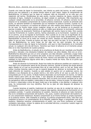 M e n t e Z e n , m e n t e d e p r i n c i p i a n t e S h u n r y u S u z u k i
39
Cuando uno trata de lograr la iluminación, ese intento es parte del karma; se está creando
karma que nos gobierna y se pierde tiempo sobre el cojín negro. Según la comprensión de
Bodhidharma, la práctica que se basa en cualquier idea de provecho no es más que una
repetición del karma. Olvidándose de este punto, muchos maestros de época reciente han
recalcado el logro, mediante la práctica, de algún estado en particular. Más importante que
cualquier estado alcanzable es la sinceridad, el esfuerzo correcto. El esfuerzo correcto ha de
basarse en la verdadera comprensión de nuestra práctica tradicional. Cuando se entiende este
punto, se advierte también lo importante que es mantener la postura correcta. Cuando no se
entiende esto, la postura y la manera de respirar son sólo medios para obtener la iluminación.
En tal caso, es mucho mejor tomar cualquier droga en vez de sentarse en la posición de
piernas cruzadas. ¡Si nuestra práctica es sólo un medio para alcanzar la iluminación, entonces
no hay manera de alcanzarla! Perdimos el significado del camino hacia la meta. Pero cuando
creemos firmemente en nuestro camino, hemos alcanzado ya la iluminación. Cuando se cree
en el camino, ya se ha logrado la iluminación. Pero cuando no se cree en el significado de la
práctica que se está haciendo en ese momento, no se puede hacer nada. Simplemente, se está
deambulando en torno de la meta con mente de mono. Siempre se está buscando algo, sin
saber lo que se hace. Cuando se quiere ver algo, hay que abrir los ojos. Si no se entiende el
Zen de Bodhidharma, es como tratar de ver algo con los ojos cerrados. No es que
menospreciemos la idea de lograr la iluminación, sino que lo más importante es el momento
actual, no cualquier otro día del futuro. Tenemos que hacer el esfuerzo en el momento actual.
Esto es lo más importante de nuestra práctica.
Antes de Bodhidharma, el estudio de la enseñanza de Buda dio por resultado una filosofía
profunda y elevada y los discípulos trataban de realizar sus altos ideales. Esto era un error.
Bodhidharma descubrió que era un error proponer una idea elevada y profunda y luego tratar
de alcanzarla por medio de la práctica del zazén. Si ése es nuestro zazén, es nada diferente de
nuestra actividad usual o nuestra mente de mono. Parece una actividad muy laudable, pero en
realidad no hay diferencia alguna entre ella y nuestra mente de mono. Ése es el punto que
recalcó Bodhidharma.
Antes de alcanzar la iluminación, Buda hizo todos los esfuerzos posibles por nosotros y al
final logró una comprensión plena de los diversos caminos. Quizás se piense que Buda alcanzó
algún estado en el cual se encontraba libre de la vida kármica, pero no fue así. Buda solía
contar muchas historias sobre lo que le acaeció después de alcanzar la iluminación. No era
nada diferente de nosotros. Cuando su país estaba en guerra con un poderoso vecino, les
hablaba a sus discípulos de su propio karma y de cómo sufría al ver que su país iba a ser
conquistado por el rey vecino. Si Buda hubiera alcanzado una iluminación sin karma, no habría
tenido motivo para sufrir de ese modo. Y aún después de alcanzarla continuó realizando el
mismo esfuerzo que nosotros estamos haciendo. Pero no tenía una noción vacilante de la vida.
Su perspectiva vital era estable y observaba la vida de todos, incluso la propia. Se observaba a
sí mismo y observaba a otros de igual modo que a las piedras, a las plantas o cualquier otra
cosa. Su comprensión era muy científica. Ése fue su plan de vida después de alcanzar la
iluminación.
Cuando tenemos el espíritu tradicional de marchar en pos de la verdad tal como es y
practicamos nuestro camino sin abrazar ninguna idea egoísta, alcanzamos la iluminación en su
verdadero sentido. Y cuando entendemos la cuestión, hacemos el esfuerzo en todo momento.
Ésa es la verdadera comprensión del budismo. Así, pues, nuestra comprensión del budismo no
es una comprensión intelectual. Nuestra comprensión es al mismo tiempo su propia expresión,
es la práctica misma. Sólo mediante la práctica, la práctica propiamente dicha, más bien que
mediante la lectura y la contemplación de la filosofía, podemos llegar a comprender qué es el
budismo. Debemos practicar constantemente el zazén, con una firme confianza en nuestra
verdadera naturaleza, romper la cadena de la actividad kármica y encontrar nuestro lugar en
el mundo de la práctica real.
 