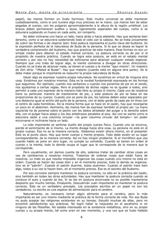 M e n t e Z e n , m e n t e d e p r i n c i p i a n t e S h u n r y u S u z u k i
4
papel), las manos forman un óvalo hermoso. Este mudra universal se debe mantener
cuidadosamente, como si uno tuviera algo muy precioso en la mano. Las manos han de estar
pegadas al cuerpo, con los pulgares aproximadamente a la altura de la región umbilical. Los
brazos deben permanecer sueltos y laxos, ligeramente separados del cuerpo, como si se
estuviera sujetando un huevo en cada axila, sin romperlo.
No debe inclinarse uno hacia un lado, hacia atrás o hacia adelante. Hay que sentarse bien
derecho, como si se estuviera sosteniendo todo el cielo con la cabeza. No se trata únicamente
de cubrir las formas o de respirar bien. Esta postura representa el punto clave del budismo. Es
la expresión perfecta de la naturaleza de Buda de la persona. Si lo que se desea es lograr la
verdadera comprensión del budismo, hay que practicar de esta manera. Esas formas no son un
simple medio para obtener el estado mental correcto. La postura correcta es de por sí el
propósito de nuestra práctica. Cuando se logra esta postura, se está en el estado mental
correcto y por eso no hay necesidad de esforzarse para alcanzar cualquier estado especial.
Siempre que uno trata de lograr algo, la mente comienza a divagar en otras direcciones.
Cuando no se trata de alcanzar nada, se tienen el cuerpo y la mente "aquí mismo". Un maestro
de Zen diría: "¡Matad al Buda!". Hay que matarlo (cuando está en alguna otra parte). Se lo
debe matar porque lo importante es reasumir la propia naturaleza de Buda.
Hacer algo es expresar nuestra propia naturaleza. No existimos en virtud de ninguna otra
cosa. Existimos por nosotros mismos. Ésta es la verdad fundamental expresada en las formas
que seguimos. Por ejemplo, cuando nos sentamos o cuando nos ponemos de pie en el zendó,
nos ajustamos a ciertas reglas. Pero el propósito de dichas reglas no es igualar a todos, sino
permitir a cada uno expresar de la manera más libre su propio sí mismo. Cada uno de nosotros
tiene su particular manera de mantenerse de pie, y esta postura de pie se basa en las
proporciones de su cuerpo. Cuando uno se pone de pie, los talones deben estar separados por
una distancia igual al ancho del puño de la persona, con el dedo gordo de cada pie en línea con
el centro de cada hemitórax. De la misma forma que se hace en el zazén, hay que recargarse
un poco en el abdomen. Asimismo, las manos han de expresar también el propio ser. La mano
izquierda ha de ponerse sobre el pecho con los dedos alrededor del pulgar y la derecha sobre
ella, con el pulgar hacia abajo y los dos antebrazos paralelos al piso. Así uno se siente como si
estuviera asido a una columna circular —la gran columna circular del templo— sin poder
encorvarse ni inclinarse hacia un lado.
Lo más importante es sentirse dueño del propio cuerpo físico. Cuando uno se encorva,
pierde el sentimiento de sí mismo. La mente divaga hacia otra cosa. La persona no está en el
propio cuerpo. Ésa no es la manera correcta. ¡Debemos existir ahora mismo, en el presente!
Éste es el punto clave. Hay que tener cuerpo y mente propios. Todo debe existir en su lugar
correspondiente, de la manera correcta. Así no hay ningún problema. Si el micrófono que uso
cuando hablo se pone en otro lugar, no cumple su cometido. Cuando se tienen en orden el
cuerpo y la mente, todo lo demás ocupa el lugar que le corresponde de la manera que le
corresponde.
Pero usualmente, sin darnos cuenta de ello, solemos tratar de cambiar otras cosas en
vez de cambiarnos a nosotros mismos. Tratamos de ordenar cosas que están fuera de
nosotros. Lo malo es que resulta imposible organizar las cosas cuando uno mismo no está en
orden. Cuando se hacen las cosas bien y en el momento preciso, todo lo demás se organiza.
Uno es el "patrón". Cuando el patrón duerme, todos duermen. Cuando el patrón hace bien
algo, todos a su vez lo hacen bien, en el momento preciso. Ése es el secreto del budismo.
Por eso conviene siempre mantener la postura correcta, no sólo en la práctica del zazén,
sino también en todas las otras actividades. Hay que mantener la postura correcta cuando se
conduce el auto y cuando se lee. Si se lee en postura encorvada no es posible mantenerse
despierto por mucho tiempo. Ensáyenlo. Descubrirán cuán importante es mantener la postura
correcta. Éste es un verdadero precepto. Los preceptos escritos en un papel no son los
verdaderos. Lo escrito es una especie de alimentación para el cerebro.
Naturalmente, es necesario tomar algún alimento para el cerebro, pero lo más
importante es ser uno mismo mediante la práctica de la forma correcta de vida. Por eso Buda
no pudo aceptar las religiones existentes en su tiempo. Estudió muchas de ellas, pero no
encontró satisfactorias sus prácticas. No logró hallar la respuesta en el ascetismo ni en
ninguna de las filosofías. No estaba interesado en la existencia metafísica, sino en su propio
cuerpo y su propia mente, tal como eran en ese momento, y una vez que se hubo hallado
 