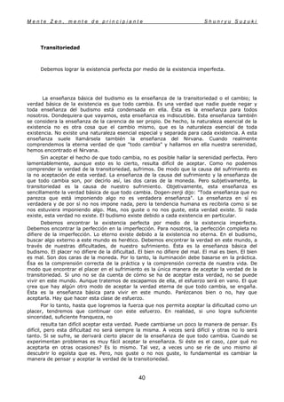 M e n t e Z e n , m e n t e d e p r i n c i p i a n t e S h u n r y u S u z u k i
40
Transitoriedad
Debemos lograr la existencia perfecta por medio de la existencia imperfecta.
La enseñanza básica del budismo es la enseñanza de la transitoriedad o el cambio; la
verdad básica de la existencia es que todo cambia. Es una verdad que nadie puede negar y
toda enseñanza del budismo está condensada en ella. Ésta es la enseñanza para todos
nosotros. Dondequiera que vayamos, esta enseñanza es indiscutible. Esta enseñanza también
se considera la enseñanza de la carencia de ser propio. De hecho, la naturaleza esencial de la
existencia no es otra cosa que el cambio mismo, que es la naturaleza esencial de toda
existencia. No existe una naturaleza esencial especial y separada para cada existencia. A esta
enseñanza suele llamársela también la enseñanza del Nirvana. Cuando realmente
comprendemos la eterna verdad de que "todo cambia" y hallamos en ella nuestra serenidad,
hemos encontrado el Nirvana.
Sin aceptar el hecho de que todo cambia, no es posible hallar la serenidad perfecta. Pero
lamentablemente, aunque esto es lo cierto, resulta difícil de aceptar. Como no podemos
comprender la verdad de la transitoriedad, sufrimos. De modo que la causa del sufrimiento es
la no aceptación de esta verdad. La enseñanza de la causa del sufrimiento y la enseñanza de
que todo cambia son, por decirlo así, las dos caras de la moneda. Pero subjetivamente, la
transitoriedad es la causa de nuestro sufrimiento. Objetivamente, esta enseñanza es
sencillamente la verdad básica de que todo cambia. Dogen-zenji dijo: "Toda enseñanza que no
parezca que está imponiendo algo no es verdadera enseñanza". La enseñanza en sí es
verdadera y de por sí no nos impone nada, pero la tendencia humana es recibirla como si se
nos estuviera imponiendo algo. Mas, nos guste o no nos guste, esta verdad existe. Si nada
existe, esta verdad no existe. El budismo existe debido a cada existencia en particular.
Debemos encontrar la existencia perfecta por medio de la existencia imperfecta.
Debemos encontrar la perfección en la imperfección. Para nosotros, la perfección completa no
difiere de la imperfección. Lo eterno existe debido a la existencia no eterna. En el budismo,
buscar algo externo a este mundo es herético. Debemos encontrar la verdad en este mundo, a
través de nuestras dificultades, de nuestro sufrimiento. Ésta es la enseñanza básica del
budismo. El placer no difiere de la dificultad. El bien no difiere del mal. El mal es bien. El bien
es mal. Son dos caras de la moneda. Por lo tanto, la iluminación debe basarse en la práctica.
Ésa es la comprensión correcta de la práctica y la comprensión correcta de nuestra vida. De
modo que encontrar el placer en el sufrimiento es la única manera de aceptar la verdad de la
transitoriedad. Si uno no se da cuenta de cómo se ha de aceptar esta verdad, no se puede
vivir en este mundo. Aunque tratemos de escapamos de ella, el esfuerzo será en vano. El que
crea que hay algún otro modo de aceptar la verdad eterna de que todo cambia, se engaña.
Ésta es la enseñanza básica para vivir en este mundo. Parézcanos bien o no, hay que
aceptarla. Hay que hacer esta clase de esfuerzo.
Por lo tanto, hasta que logremos la fuerza que nos permita aceptar la dificultad como un
placer, tendremos que continuar con este esfuerzo. En realidad, si uno logra suficiente
sinceridad, suficiente franqueza, no
resulta tan difícil aceptar esta verdad. Puede cambiarse un poco la manera de pensar. Es
difícil, pero esta dificultad no será siempre la misma. A veces será difícil y otras no lo será
tanto. Si se sufre, se derivará cierto placer de la enseñanza de que todo cambia. Cuando se
experimentan problemas es muy fácil aceptar la enseñanza. Si éste es el caso, ¿por qué no
aceptarla en otras ocasiones? Es lo mismo. Tal vez, a veces uno se ríe de uno mismo al
descubrir lo egoísta que es. Pero, nos guste o no nos guste, lo fundamental es cambiar la
manera de pensar y aceptar la verdad de la transitoriedad.
 