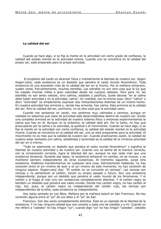 M e n t e Z e n , m e n t e d e p r i n c i p i a n t e S h u n r y u S u z u k i
41
La calidad del ser
Cuando se hace algo, si se fija la mente en la actividad con cierto grado de confianza, la
calidad del estado mental es la actividad misma. Cuando uno se concentra en la calidad del
propio ser, está preparado para la propia actividad.
El propósito del zazén es alcanzar física y mentalmente la libertad de nuestro ser. Según
Dogen-zenji, cada existencia es un destello que penetra el vasto mundo fenoménico. Toda
existencia es una expresión más de la calidad del ser en sí mismo. Por la mañana temprano,
suelen verse, frecuentemente, muchas estrellas. Las estrellas no son otra cosa que la luz que
ha viajado muchas millas a gran velocidad desde los cuerpos celestes. Pero para mi, las
estrellas no son seres veloces, sino calmos, estables y pacíficos. Suele decirse "en la calma
debe haber actividad y en la actividad, calma". En realidad, son la misma cosa. Decir "calma" o
decir "actividad" es simplemente expresar dos interpretaciones distintas de un mismo hecho.
En nuestra actividad hay armonía y, donde hay armonía, hay calma. Esta armonía es la calidad
del ser. Pero la calidad del ser, asimismo, no es otra cosa que la actividad veloz.
Cuando nos sentamos en zazén, nos sentimos muy calmados y serenos, aunque en
realidad no sabemos qué clase de actividad está desarrollándose dentro de nuestro ser. Existe
una completa armonía en la actividad de nuestro sistema físico y entonces experimentamos la
calma que hay en él. Aunque no la sintamos, la calidad está ahí. Por lo tanto, no hay que
preocuparse por la calma o la actividad, la quietud o el movimiento. Cuando se hace algo, si se
fija la mente en la actividad con cierta confianza, la calidad del estado mental es la actividad
misma. Cuando se concentra en la calidad del ser, uno se está preparando para la actividad. El
movimiento no es más que la calidad de nuestro ser. Cuando practicamos zazén, la calidad de
nuestro estar sentados con calma, estabilidad y serenidad es la calidad de la inmensa actividad
del ser en sí mismo.
"Todo es solamente un destello que penetra el vasto mundo fenoménico" y significa la
libertad de nuestra actividad y de nuestro ser. Cuando uno se sienta de la manera correcta,
con la comprensión correcta, logra la libertad del ser, aunque no sea nada más que una
existencia temporal. Durante ese lapso, la existencia temporal no cambia, no se mueve, y se
mantiene siempre independiente de otras existencias. Al momento siguiente, surge otra
existencia. Podemos transformarnos en cualquier otra cosa. Estrictamente hablando, no hay
conexión entre el yo—mismo de ayer y el yo—mismo de este momento; no hay conexión de
ninguna especie. Dogen-zenji dijo: "El carbón no se convierte en cenizas". Las cenizas son
cenizas y no pertenecen al carbón, tienen su propio pasado y futuro. Son una existencia
independiente, porque son un destello que penetra el vasto mundo de los fenómenos. Y el
carbón y el fuego al rojo vivo son existencias completamente distintas. Y el carbón negro es
también un destello que penetra ese vasto mundo. Donde hay carbón negro, no hay carbón al
rojo. Así, pues, el carbón negro es independiente del carbón rojo; las cenizas son
independientes de la leña; cada existencia es independiente.
Hoy estoy sentado en Los Altos. Mañana por la mañana estaré en San Francisco. No hay
conexión alguna entre el "yo" de Los Altos y el "yo" de San
Francisco. Son dos seres completamente distintos. Éste es un ejemplo de la libertad de la
existencia. Y no hay ninguna calidad que nos conecte a cada uno de ustedes y a mí. Cuando yo
me refiero a "ustedes" no hay ningún "yo"; cuando digo "yo" no hay ningún "ustedes". Ustedes
 