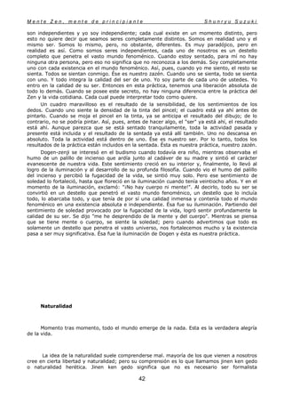 M e n t e Z e n , m e n t e d e p r i n c i p i a n t e S h u n r y u S u z u k i
42
son independientes y yo soy independiente; cada cual existe en un momento distinto, pero
esto no quiere decir que seamos seres completamente distintos. Somos en realidad uno y el
mismo ser. Somos lo mismo, pero, no obstante, diferentes. Es muy paradójico, pero en
realidad es así. Como somos seres independientes, cada uno de nosotros es un destello
completo que penetra el vasto mundo fenoménico. Cuando estoy sentado, para mí no hay
ninguna otra persona, pero eso no significa que no reconozca a los demás. Soy completamente
uno con cada existencia en el mundo fenoménico. Así, pues, cuando yo me siento, el resto se
sienta. Todos se sientan conmigo. Ése es nuestro zazén. Cuando uno se sienta, todo se sienta
con uno. Y todo integra la calidad del ser de uno. Yo soy parte de cada uno de ustedes. Yo
entro en la calidad de su ser. Entonces en esta práctica, tenemos una liberación absoluta de
todo lo demás. Cuando se posee este secreto, no hay ninguna diferencia entre la práctica del
Zen y la vida cotidiana. Cada cual puede interpretar todo como quiere.
Un cuadro maravilloso es el resultado de la sensibilidad, de los sentimientos de los
dedos. Cuando uno siente la densidad de la tinta del pincel; el cuadro está ya ahí antes de
pintarlo. Cuando se moja el pincel en la tinta, ya se anticipa el resultado del dibujo; de lo
contrario, no se podría pintar. Así, pues, antes de hacer algo, el "ser" ya está ahí, el resultado
está ahí. Aunque parezca que se está sentado tranquilamente, toda la actividad pasada y
presente está incluida y el resultado de la sentada ya está allí también. Uno no descansa en
absoluto. Toda la actividad está dentro de uno. Ése es nuestro ser. Por lo tanto, todos los
resultados de la práctica están incluidos en la sentada. Ésta es nuestra práctica, nuestro zazén.
Dogen-zenji se interesó en el budismo cuando todavía era niño, mientras observaba el
humo de un palillo de incienso que ardía junto al cadáver de su madre y sintió el carácter
evanescente de nuestra vida. Este sentimiento creció en su interior y, finalmente, lo llevó al
logro de la iluminación y al desarrollo de su profunda filosofía. Cuando vio el humo del palillo
del incienso y percibió la fugacidad de la vida, se sintió muy solo. Pero ese sentimiento de
soledad lo fortaleció, hasta que floreció en la iluminación cuando tenía veintiocho años. Y en el
momento de la iluminación, exclamó: "¡No hay cuerpo ni mente!". Al decirlo, todo su ser se
convirtió en un destello que penetró el vasto mundo fenoménico, un destello que lo incluía
todo, lo abarcaba todo, y que tenía de por sí una calidad inmensa y contenía todo el mundo
fenoménico en una existencia absoluta e independiente. Ésa fue su iluminación. Partiendo del
sentimiento de soledad provocado por la fugacidad de la vida, logró sentir profundamente la
calidad de su ser. Se dijo "me he desprendido de la mente y del cuerpo". Mientras se piensa
que se tiene mente o cuerpo, se siente la soledad; pero cuando advertimos que todo es
solamente un destello que penetra el vasto universo, nos fortalecemos mucho y la existencia
pasa a ser muy significativa. Ésa fue la iluminación de Dogen y ésta es nuestra práctica.
Naturalidad
Momento tras momento, todo el mundo emerge de la nada. Esta es la verdadera alegría
de la vida.
La idea de la naturalidad suele comprenderse mal. mayoría de los que vienen a nosotros
cree en cierta libertad y naturalidad; pero su comprensión es lo que llamamos jinen ken gedo
o naturalidad herética. Jinen ken gedo significa que no es necesario ser formalista
 