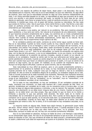 M e n t e Z e n , m e n t e d e p r i n c i p i a n t e S h u n r y u S u z u k i
43
(simplemente una especie de política de dejar hacer, dejar pasar o de descuido). Eso es la
naturalidad para la mayoría. Pero esa no es la naturalidad a la que nos referimos. Es algo difícil
de explicar, pero creo que la naturalidad consiste en algo así como sentirse independiente de
todo, o en cierta actividad basada en la nada. La naturalidad es algo que proviene de la nada,
como una semilla o una planta provienen del suelo. La semilla no tiene idea de ser cierta
planta en particular, pero tiene su propia forma y está en perfecta armonía con el suelo, con el
ambiente. A medida que crece, con el pasar del tiempo, expresa su naturaleza. No hay nada
que exista sin forma y color. Sea lo que fuere, tiene cierta forma y color. Esa forma y ese color
están en perfecta armonía con otros seres. Y no hay ningún inconveniente. Eso es lo que
entendemos por naturalidad.
Para una planta o una piedra, ser natural no es problema. Mas para nosotros presenta
algún problema, y muy serio por cierto. Ser natural es el producto de una elaboración. Cuando
lo que hacemos proviene simplemente de la nada, nos sentimos de un modo completamente
nuevo. Por ejemplo, cuando se siente apetito, comer algo es naturalidad. Uno se siente
natural. Pero cuando se tienen demasiadas expectativas, comer algo no es natural. No se
siente nada nuevo. No se experimenta ningún aprecio de ello.
En la verdadera práctica del zazén, sentarse es como tomar agua cuando se tiene sed.
Ésa es la naturalidad. Cuando se tiene mucho sueño es muy natural dormir la siesta. Pero
dormir la siesta porque se es un haragán y como si fuera un privilegio del ser humano, no es
naturalidad. Uno piensa "mis amigos, todos ellos, están durmiendo la siesta; ¿por qué no yo?
Si ninguno de los otros está trabajando, ¿por qué he de trabajar tanto yo? ¿Por qué ellos
tienen tanto dinero y yo no?". Esto no es naturalidad. La mente se enmaraña con alguna otra
idea, con la idea de otra persona, y uno no es independiente, no es uno mismo, no es natural.
Aunque esté sentado en la posición de piernas cruzadas, cuando el zazén no es natural, su
práctica no es verdadera. Cuando se siente sed no hay que esforzarse por tomar agua; uno
siente satisfacción al tomarla. Cuando se siente alegría en el zazén, ése es el verdadero zazén.
Pero aún cuando haya que hacer un esfuerzo para practicar el zazén, si lo que se siente en la
práctica es algo bueno, eso es zazén. En realidad, no es cuestión de imponerse algo o no.
Aunque se tenga alguna dificultad, cuando se quiere tenerla, eso es naturalidad.
Esta naturalidad es muy difícil de explicar, pero si uno puede simplemente sentarse y
experimentar en la práctica la realidad de la nada, no hay necesidad de explicación alguna.
Cuando proviene de la nada, cualquier cosa que se haga es natural y ésa es la verdadera
actividad. En ella se tiene la verdadera alegría de la práctica, la verdadera alegría de la vida.
Todo el mundo proviene de la nada momento tras momento. Momento tras momento tenemos
la verdadera alegría de la vida y podemos decir shin ku myo u, "de la verdadera vacuidad
surge el ser maravilloso". Shin es "verdadera", ku es "vacuidad", myo es "maravilloso", u es
"ser": de la verdadera vacuidad, el ser maravilloso.
Sin la nada no hay naturalidad, no hay ser verdadero. El ser verdadero procede de la
nada, momento tras momento. La nada está siempre allí y todo procede de ella. Pero, en
general, olvidándose por completo de la nada, uno se comporta como si tuviera algo. Lo que
se hace se basa en alguna idea posesiva o concreta, y eso es natural. Por ejemplo, cuando se
escucha una disertación no se debe tener ninguna idea de uno mismo. Cuando se escucha a
alguien, no se debe tener una idea propia. Hay que olvidar lo que se tiene en la mente y
limitarse a escuchar lo que esa persona está diciendo. No tener nada en la mente es
naturalidad. Así se entenderá lo que esa persona dice. Pero cuando se tiene alguna idea que
comparar con lo que se está oyendo, no se escucha todo bien. La comprensión será unilateral:
eso no es naturalidad. Cuando se hace algo, se debe estar absorto en la tarea. Uno debe
consagrarse por entero a ella. Por lo tanto, si en la actividad no hay verdadera vacuidad, no es
natural.
La mayoría insiste en alguna idea. Desde hace algún tiempo, la generación joven habla
del amor. ¡Amor! ¡Amor! ¡Amor! Tienen la mente llena de amor. Y cuando estudian el Zen, si lo
que digo no concuerda con la idea que ellos tienen del amor, no lo aceptan. Son muy
testarudos; aunque no todos son así, los hay con una actitud sumamente inflexible.
Eso no es naturalidad en absoluto. Aunque se hable de amor y de libertad o naturalidad,
no se comprenden esas cosas. Por eso no se comprende tampoco lo que es el Zen. Si lo que se
desea es estudiar el Zen, hay que olvidarse de todas las ideas previas y simplemente practicar
el zazén y determinar qué clase de experiencia se quiere en la práctica. Eso es naturalidad.
 