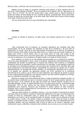 M e n t e Z e n , m e n t e d e p r i n c i p i a n t e S h u n r y u S u z u k i
44
Hágase lo que se haga, es necesario mantener esta actitud. A veces solemos decir ñu
nan shin, "mente blanda o flexible". Ñu es la sensación de lo blando. Nan es "algo que no es
duro". Shin es "mente". Ñu nan shin quiere decir, pues, mente suave y natural. Cuando se
posee esa mente, se tiene alegría de vivir. Cuando se pierde, se pierde todo. No se tiene nada.
Aunque se piense que se tiene algo, no se tiene nada. Mas cuando todo lo que se hace emerge
de la nada, entonces se tiene todo.
¿Se me comprende? Eso es lo que entendemos por naturalidad.
Vacuidad
Cuando se estudía el budismo, se debe hacer una limpíeza general de la casa en la
mente.
Para comprender bien el budismo, es necesario abandonar por completo toda idea
preconcebida. Se ha de empezar por descartar la idea de la existencia o de que todo es
substancial. La noción usual de la vida está basada firmemente en la idea de la existencia.
Para la mayoría, todo existe; piensa que todo lo que ve y todo lo que oye existe. Desde ya, el
pájaro que vemos y oímos existe, pero lo que quiero decir en este caso puede no ser
exactamente lo mismo que lo que otro quiere decir. La comprensión budista de la vida incluye
a la vez la existencia y la no existencia. El pájaro existe y no existe al mismo tiempo.
Para nosotros, la noción de la vida basada exclusivamente en la existencia es herética.
Tomar las cosas demasiado en serio, como si existíeran substancial o permanentemente, está
considerado una herejía. Es posible que la mayoría sea herética. Para nosotros, la verdadera
existencia viene de la vacuidad y vuelve nuevamente a la vacuidad. Lo que aparece a partir de
la vacuidad es la verdadera existencia. Hay que pasar por el portón de la vacuidad. Esta idea
de la existencia es muy difícil de explicar. Actualmente se comienza ya a sentir, por lo menos
intelectualmente, la vacuidad del mundo moderno, la contradicción manifiesta de su cultura.
En el pasado, por ejemplo, los japoneses sentían una firme confianza en la existencia
permanente de su cultura y de su forma de vida tradicional, pero después de perder la guerra
se han vuelto bastante escépticos. Hay quienes piensan que esta actitud escéptica es horrible,
pero en realidad es preferible a la vieja actitud.
Mientras se tenga cierta idea definida del futuro o alguna esperanza respecto de éste, no
es posible tomar totalmente en serio el momento actual. Se dirá "puedo hacerlo mañana o el
año que viene", en la creencia de que algo que existe hoy existirá mañana. Aunque uno no
está esforzándose mucho, se espera siempre que si se sigue cierto camino, se alcanzará algo
prometedor. Pero no hay camino fijo que exista permanentemente. No hay un camino
establecido para nosotros. Tenemos que encontrar el propio camino en todo momento.
Cualquier idea o camino establecidos por otra persona, por muy perfectos que sean, no son el
verdadero camino para nosotros.
Cada uno debe trazarse su verdadero camino y, una vez trazado, él expresará el camino
universal. Éste es el misterio. Cuando se comprende cabalmente una cosa, se comprende todo.
Cuando se trata de comprender todo, se acaba por no comprender nada. Lo mejor es
entenderse uno mismo y así se comprende todo. En cambio, cuando uno se esfuerza en trazar
su propio camino, ayuda a los demás y éstos lo ayudarán a uno. Antes de trazar el propio
camino, no podemos ayudar a nadie, y nadie puede ayudarnos. Para ser independientes en el
verdadero sentido, hay que descartar todo lo que se tiene en la mente y descubrir algo
enteramente nuevo y diferente, momento tras momento. Así es como se vive en este mundo.
 