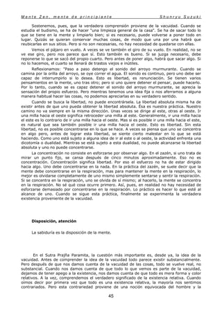 M e n t e Z e n , m e n t e d e p r i n c i p i a n t e S h u n r y u S u z u k i
45
Sostenemos, pues, que la verdadera comprensión proviene de la vacuidad. Cuando se
estudia el budismo, se ha de hacer "una limpieza general de la casa". Se ha de sacar todo lo
que se tiene en la mente y limpiarlo bien; si es necesario, puede volverse a poner todo en
lugar. Quizás se quieran conservar muchas cosas, de modo que una por una habrá que
reubicarlas en sus sitios. Pero si no son necesarias, no hay necesidad de quedarse con ellas.
Vemos el pájaro en vuelo. A veces se ve también el giro de su vuelo. En realidad, no se
ve ese giro, pero nos parece que sí. Esto también es bueno. Si se juzga necesario, debe
reponerse lo que se sacó del propio cuarto. Pero antes de poner algo, habrá que sacar algo. Si
no lo hacemos, el cuarto se llenará de trastos viejos e inútiles.
Reflexionamos: "Paso a paso detengo el sonido del arroyo murmurante. Cuando se
camina por la orilla del arroyo, se oye correr el agua. El sonido es continuo, pero uno debe ser
capaz de interrumpirlo si lo desea. Esto es libertad, es renunciación. Se tienen varios
pensamientos en la mente, uno tras otro; pero si uno quiere detener el pensar, puede hacerlo.
Por lo tanto, cuando se es capaz detener el sonido del arroyo murmurante, se aprecia la
sensación del propio esfuerzo. Pero mientras tenemos una idea fija o nos aferramos a alguna
manera habitual hacer las cosas, no podemos apreciarlas en su verdadero sentido.
Cuando se busca la libertad, no puede encontrársela. La libertad absoluta misma ha de
existir antes de que uno pueda obtener la libertad absoluta. Ésa es nuestra práctica. Nuestro
camino no va siempre en la misma dirección. Unas veces se dirige al este, otras al oeste. Ir
una milla hacia el oeste significa retroceder una milla al este. Generalmente, ir una milla hacia
el este es lo contrario de ir una milla hacia el oeste. Mas si es posible ir una milla hacia el este,
es natural que sea también posible ir una milla hacia el oeste. Esto es libertad. Sin esta
libertad, no es posible concentrarse en lo que se hace. A veces se piensa que uno se concentra
en algo pero, antes de lograr esta libertad, se siente cierto malestar en lo que se está
haciendo. Como uno está sujeto a alguna idea de ir al este o al oeste, la actividad enfrenta una
dicotomía o dualidad. Mientras se está sujeto a esta dualidad, no puede alcanzarse la libertad
absoluta y uno no puede concentrarse.
La concentración no consiste en esforzarse por observar algo. En el zazén, si uno trata de
mirar un punto fijo, se cansa después de cinco minutos aproximadamente. Eso no es
concentración. Concentración significa libertad. Por eso el esfuerzo no ha de estar dirigido
hacia algo. Uno debe concentrarse en la nada. En la práctica del zazén, se suele decir que la
mente debe concentrarse en la respiración, mas para mantener la mente en la respiración, lo
mejor es olvidarse completamente de uno mismo simplemente sentarse y sentir la respiración.
Si se concentra en la respiración, uno se olvida de sí mismo; al hacerlo, la mente se concentra
en la respiración. No sé qué cosa ocurre primero. Así, pues, en realidad no hay necesidad de
esforzarse demasiado por concentrarse en la respiración. Lo práctico es hacer lo que esté al
alcance de uno. Cuando se sigue esta práctica, finalmente se experimenta la verdadera
existencia proveniente de la vacuidad.
Disposición, atención
La sabiduría es la disposición de la mente.
En el Sutra Prajña Paramita, la cuestión más importante es, desde ya, la idea de la
vacuidad. Antes de comprender la idea de la vacuidad todo parece existir substancialmente.
Pero después de que nos damos cuenta de la vacuidad de las cosas, todo se vuelve real, no
substancial. Cuando nos damos cuenta de que todo lo que vemos es parte de la vacuidad,
dejamos de tener apego a la existencia, nos damos cuenta de que todo es mera forma y color
relativos. A la vez, comprendemos el verdadero significado de la existencia relativa. Cuando
oímos decir por primera vez que todo es una existencia relativa, la mayoría nos sentimos
contrariados. Pero esta contrariedad proviene de una noción equivocada del hombre y la
 