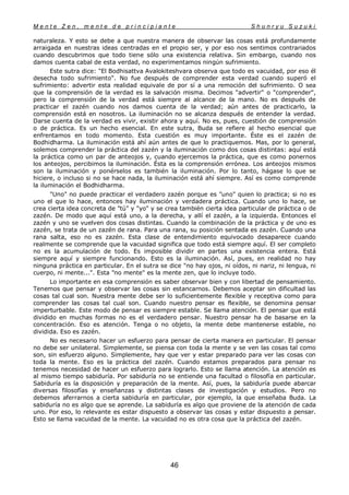 M e n t e Z e n , m e n t e d e p r i n c i p i a n t e S h u n r y u S u z u k i
46
naturaleza. Y esto se debe a que nuestra manera de observar las cosas está profundamente
arraigada en nuestras ideas centradas en el propio ser, y por eso nos sentimos contrariados
cuando descubrimos que todo tiene sólo una existencia relativa. Sin embargo, cuando nos
damos cuenta cabal de esta verdad, no experimentamos ningún sufrimiento.
Este sutra dice: "El Bodhisattva Avalokiteshvara observa que todo es vacuidad, por eso él
desecha todo sufrimiento". No fue después de comprender esta verdad cuando superó el
sufrimiento: advertir esta realidad equivale de por sí a una remoción del sufrimiento. O sea
que la comprensión de la verdad es la salvación misma. Decimos "advertir" o "comprender",
pero la comprensión de la verdad está siempre al alcance de la mano. No es después de
practicar el zazén cuando nos damos cuenta de la verdad; aún antes de practicarlo, la
comprensión está en nosotros. La iluminación no se alcanza después de entender la verdad.
Darse cuenta de la verdad es vivir, existir ahora y aquí. No es, pues, cuestión de comprensión
o de práctica. Es un hecho esencial. En este sutra, Buda se refiere al hecho esencial que
enfrentamos en todo momento. Esta cuestión es muy importante. Éste es el zazén de
Bodhidharma. La iluminación está ahí aún antes de que lo practiquemos. Mas, por lo general,
solemos comprender la práctica del zazén y la iluminación como dos cosas distintas: aquí está
la práctica como un par de anteojos y, cuando ejercemos la práctica, que es como ponernos
los anteojos, percibimos la iluminación. Ésta es la comprensión errónea. Los anteojos mismos
son la iluminación y ponérselos es también la iluminación. Por lo tanto, hágase lo que se
hiciere, o incluso si no se hace nada, la iluminación está ahí siempre. Así es como comprende
la iluminación el Bodhidharma.
"Uno" no puede practicar el verdadero zazén porque es "uno" quien lo practica; si no es
uno el que lo hace, entonces hay iluminación y verdadera práctica. Cuando uno lo hace, se
crea cierta idea concreta de "tú" y "yo" y se crea también cierta idea particular de práctica o de
zazén. De modo que aquí está uno, a la derecha, y allí el zazén, a la izquierda. Entonces el
zazén y uno se vuelven dos cosas distintas. Cuando la combinación de la práctica y de uno es
zazén, se trata de un zazén de rana. Para una rana, su posición sentada es zazén. Cuando una
rana salta, eso no es zazén. Esta clase de entendimiento equivocado desaparece cuando
realmente se comprende que la vacuidad significa que todo está siempre aquí. El ser completo
no es la acumulación de todo. Es imposible dividir en partes una existencia entera. Está
siempre aquí y siempre funcionando. Esto es la iluminación. Así, pues, en realidad no hay
ninguna práctica en particular. En el sutra se dice "no hay ojos, ni oídos, ni nariz, ni lengua, ni
cuerpo, ni mente...". Esta "no mente" es la mente zen, que lo incluye todo.
Lo importante en esa comprensión es saber observar bien y con libertad de pensamiento.
Tenemos que pensar y observar las cosas sin estancarnos. Debemos aceptar sin dificultad las
cosas tal cual son. Nuestra mente debe ser lo suficientemente flexible y receptiva como para
comprender las cosas tal cual son. Cuando nuestro pensar es flexible, se denomina pensar
imperturbable. Este modo de pensar es siempre estable. Se llama atención. El pensar que está
dividido en muchas formas no es el verdadero pensar. Nuestro pensar ha de basarse en la
concentración. Eso es atención. Tenga o no objeto, la mente debe mantenerse estable, no
dividida. Eso es zazén.
No es necesario hacer un esfuerzo para pensar de cierta manera en particular. El pensar
no debe ser unilateral. Simplemente, se piensa con toda la mente y se ven las cosas tal como
son, sin esfuerzo alguno. Simplemente, hay que ver y estar preparado para ver las cosas con
toda la mente. Eso es la práctica del zazén. Cuando estamos preparados para pensar no
tenemos necesidad de hacer un esfuerzo para lograrlo. Esto se llama atención. La atención es
al mismo tiempo sabiduría. Por sabiduría no se entiende una facultad o filosofía en particular.
Sabiduría es la disposición y preparación de la mente. Así, pues, la sabiduría puede abarcar
diversas filosofías y enseñanzas y distintas clases de investigación y estudios. Pero no
debemos aferrarnos a cierta sabiduría en particular, por ejemplo, la que enseñaba Buda. La
sabiduría no es algo que se aprende. La sabiduría es algo que proviene de la atención de cada
uno. Por eso, lo relevante es estar dispuesto a observar las cosas y estar dispuesto a pensar.
Esto se llama vacuidad de la mente. La vacuidad no es otra cosa que la práctica del zazén.
 