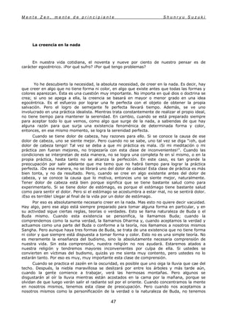 M e n t e Z e n , m e n t e d e p r i n c i p i a n t e S h u n r y u S u z u k i
47
La creencia en la nada
En nuestra vida cotidiana, el noventa y nueve por ciento de nuestro pensar es de
carácter egocéntrico. ¡Por qué sufro? ¡Por qué tengo problemas?
Yo he descubierto la necesidad, la absoluta necesidad, de creer en la nada. Es decir, hay
que creer en algo que no tiene forma ni color, en algo que existe antes que todas las formas y
colores aparezcan. Ésta es una cuestión muy importante. No importa en qué dios o doctrina se
crea; si uno se apega a ella, la creencia se basará en mayor o menor grado en una idea
egocéntrica. Es el esfuerzo por lograr una fe perfecta con el objeto de obtener la propia
salvación. Pero el logro de semejante fe perfecta llevará tiempo. Además, se ve uno
involucrado en una práctica idealista. Mientras trata constantemente de realizar el propio ideal,
no tiene tiempo para mantener la serenidad. En cambio, cuando se está preparado siempre
para aceptar todo lo que vemos, como algo que surge de la nada, a sabiendas de que hay
alguna razón para que surja una existencia fenoménica de determinada forma y color,
entonces, en ese mismo momento, se logra la serenidad perfecta.
Cuando se tiene dolor de cabeza, hay razones para ello. Si se conoce la causa de ese
dolor de cabeza, uno se siente mejor. Pero cuando no se sabe, uno tal vez se diga "¡oh, qué
dolor de cabeza tengo! Tal vez se deba a que mi práctica es mala. ¡Si mi meditación o mi
práctica zen fueran mejores, no tropezaría con esta clase de inconvenientes!". Cuando las
condiciones se interpretan de esta manera, no se logra una completa fe en sí mismo, o en la
propia práctica, hasta tanto no se alcanza la perfección. En este caso, es tan grande la
preocupación por salir adelante que me temo que no habrá tiempo para lograr la práctica
perfecta. ¡De esa manera, no se librará uno del dolor de cabeza! Esta clase de práctica es más
bien tonta, y no da resultado. Pero, cuando se cree en algo existente antes del dolor de
cabeza, y se conoce la causa que lo motiva, entonces uno se siente mejor, naturalmente.
Tener dolor de cabeza está bien porque significa que se tiene bastante salud como para
experimentarlo. Si se tiene dolor de estómago, es porque el estómago tiene bastante salud
como para sentir el dolor. Pero si el estómago se acostumbra a estar mal, no se sentirá dolor.
¡Eso es terrible! Llegar al final de la vida por un dolor de estómago.
Por eso es absolutamente necesario creer en la nada. Mas esto no quiere decir vacuidad.
Hay algo, pero ese algo está siempre preparado para tomar alguna forma en particular, y en
su actividad sigue ciertas reglas, teorías o verdades. Esto se llama naturaleza de Buda o el
Buda mismo. Cuando esta existencia se personifica, la llamamos Buda; cuando la
comprendemos como la suma verdad, la llamamos Dharma y, cuando aceptamos la verdad y
actuamos como una parte del Buda o conforme a la teoría, nos llamamos a nosotros mismos
Sangha. Pero aunque haya tres formas de Buda, se trata de una existencia que no tiene forma
ni color y que siempre está dispuesta a tomar forma y color. Esto no es una simple teoría. No
es meramente la enseñanza del budismo, sino la absolutamente necesaria comprensión de
nuestra vida. Sin esta comprensión, nuestra religión no nos ayudará. Estaremos atados a
nuestra religión y tendremos mayores inconvenientes por culpa de ella. Si ustedes se
convierten en víctimas del budismo, quizás yo me sienta muy contento, pero ustedes no lo
estarán tanto. Por eso es muy, muy importante esta clase de comprensión.
Cuando se practica el zazén en la oscuridad, es posible que uno oiga la lluvia que cae del
techo. Después, la niebla maravillosa se deslizará por entre los árboles y más tarde aún,
cuando la gente comience a trabajar, verá las hermosas montañas. Pero algunos se
disgustarán al oír la lluvia mientras están acostados en la cama por la mañana, porque se
olvidan de que luego verán salir el radiante sol por el oriente. Cuando concentramos la mente
en nosotros mismos, tenemos esta clase de preocupación. Pero cuando nos aceptamos a
nosotros mismos como la personificación de la verdad o la naturaleza de Buda, no tenemos
 