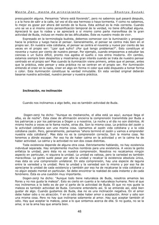 M e n t e Z e n , m e n t e d e p r i n c i p i a n t e S h u n r y u S u z u k i
48
preocupación alguna. Pensamos "ahora está lloviendo", pero no sabemos qué pasará después,
y a la hora de salir a la calle, tal vez el día sea hermoso o haya tormenta. Y como no sabemos,
lo mejor es gozar por ahora del sonido de la lluvia. Esta actitud es la más correcta. Cuando
uno se ve a sí mismo como personificación temporal de la verdad, no tiene dificultad alguna.
Apreciará lo que lo rodea y se apreciará a sí mismo como parte maravillosa de la gran
actividad de Buda, incluso en medio de las dificultades. Éste es nuestro modo de vivir.
Expresado en la terminología budista, debemos comenzar con la iluminación y proseguir
hacia la práctica y luego hacia el pensar. Generalmente, el pensar se centra más bien en el
propio ser. En nuestra vida cotidiana, el pensar se centra el noventa y nueve por ciento de las
veces en el propio ser: "¿por qué sufro? ¿Por qué tengo problemas?". Esto constituye el
noventa y nueve por ciento de nuestro pensar. Por ejemplo, cuando empezamos a estudiar las
ciencias o un Sutra difícil, pronto nos agobia el sueño o nos entra modorra. ¡En cambio,
estamos siempre bien despiertos y mostramos gran interés cuando se trata de nuestro pensar
centrado en el propio ser! Mas cuando la iluminación viene primero, antes que el pensar, antes
que la práctica, este pensar y esta práctica no se centran en el propio ser. Por iluminación
entiendo el creer en la nada, creer en algo sin forma ni color que está dispuesto a tomar forma
o color. Esta iluminación constituye la verdad inmutable. En esta verdad original deberán
basarse nuestra actividad, nuestro pensar y nuestra práctica.
Inclinación, no inclinación
Cuando nos inclinamos a algo bello, eso es también actividad de Buda.
Dogen-zenji ha dicho: "Aunque es medianoche, el alba está ya aquí; aunque llega el
alba, es de noche". Esta clase de afirmación encierra la comprensión transmitida por Buda a
los patriarcas y por los patriarcas a Dogen y a nosotros. La noche y el día no son distintos. Al
mismo hecho a veces se le llama noche, otras día. Son la misma cosa. La práctica del zazén y
la actividad cotidiana son una misma cosa. Llamamos al zazén vida cotidiana y a la vida
cotidiana zazén. Pero, generalmente, pensamos "ahora terminó el zazén y vamos a emprender
nuestra vida cotidiana". Mas ésta no es la comprensión correcta. Son la misma cosa. No
tenemos a dónde escapar. Por eso ha de haber calma en la actividad y en la calma ha de
haber actividad. La calma y la actividad no son dos cosas distintas.
Toda existencia depende de alguna otra cosa. Estrictamente hablando, no hay existencia
individual separada. Hay simplemente muchos nombres para una existencia. A veces la gente
enfatiza la unidad, pero ésta no es nuestra comprensión. Nosotros no recalcamos ningún
aspecto en particular, ni siquiera la unidad. La unidad es valiosa, pero la variedad es también
maravillosa. La gente suele pasar por alto la unidad y recalcar la existencia absoluta única,
mas ésta es una comprensión unilateral. En esta comprensión, hay una especie de laguna
entre la variedad y la unidad. Pero la unidad y la variedad son lo mismo y por eso ha de
apreciarse la unidad de cada existencia y también por eso ha de recalcarse la vida cotidiana y
no algún estado mental en particular. Se debe encontrar la realidad de cada instante y de cada
fenómeno. Ésta es una cuestión muy importante.
Dogen-zenji ha dicho: "Aunque todo tiene naturaleza de Buda, nosotros amamos las
flores y no nos gusta la maleza". Esto es cierto en cuanto a la naturaleza humana. Pero el que
nos inclinemos a lo bello es de por sí parte de la actividad de Buda. El que no nos guste la
maleza es también actividad de Buda. Conviene entenderlo así. Si se entiende así, está bien
gustar de algo. Cuando gustamos de Buda, ésa no es una inclinación negativa. En el amor
debe haber odio o no atracción. Y en el odio debe haber amor o aceptación. Amor y odio son
una misma cosa. Pero no hay que inclinarse solamente al amor. Hay que aceptar también el
odio. Hay que aceptar la maleza, pese a lo que sintamos acerca de ella. Si no gusta, no se la
ama; si se la ama hay que amarla bien.
 