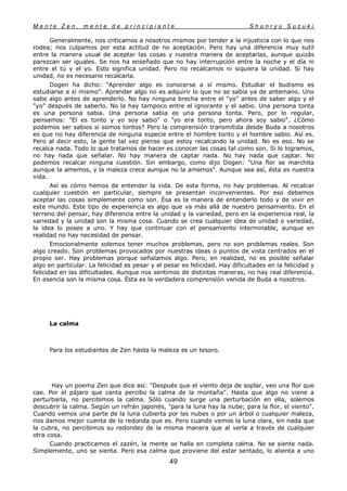 M e n t e Z e n , m e n t e d e p r i n c i p i a n t e S h u n r y u S u z u k i
49
Generalmente, nos criticamos a nosotros mismos por tender a la injusticia con lo que nos
rodea; nos culpamos por esta actitud de no aceptación. Pero hay una diferencia muy sutil
entre la manera usual de aceptar las cosas y nuestra manera de aceptarlas, aunque quizás
parezcan ser iguales. Se nos ha enseñado que no hay interrupción entre la noche y el día ni
entre el tú y el yo. Esto significa unidad. Pero no recalcamos ni siquiera la unidad. Si hay
unidad, no es necesario recalcarla.
Dogen ha dicho: "Aprender algo es conocerse a sí mismo. Estudiar el budismo es
estudiarse a sí mismo". Aprender algo no es adquirir lo que no se sabía ya de antemano. Uno
sabe algo antes de aprenderlo. No hay ninguna brecha entre el "yo" antes de saber algo y el
"yo" después de saberlo. No la hay tampoco entre el ignorante y el sabio. Una persona tonta
es una persona sabia. Una persona sabia es una persona tonta. Pero, por lo regular,
pensamos: "El es tonto y yo soy sabio" o "yo era tonto, pero ahora soy sabio". ¿Cómo
podemos ser sabios si somos tontos? Pero la comprensión transmitida desde Buda a nosotros
es que no hay diferencia de ninguna especie entre el hombre tonto y el hombre sabio. Así es.
Pero al decir esto, la gente tal vez piense que estoy recalcando la unidad. No es eso. No se
recalca nada. Todo lo que tratamos de hacer es conocer las cosas tal como son. Si lo logramos,
no hay nada que señalar. No hay manera de captar nada. No hay nada que captar. No
podemos recalcar ninguna cuestión. Sin embargo, como dijo Dogen: "Una flor se marchita
aunque la amemos, y la maleza crece aunque no la amemos". Aunque sea así, ésta es nuestra
vida.
Así es cómo hemos de entender la vida. De esta forma, no hay problemas. Al recalcar
cualquier cuestión en particular, siempre se presentan inconvenientes. Por eso debemos
aceptar las cosas simplemente como son. Ésa es la manera de entenderlo todo y de vivir en
este mundo. Este tipo de experiencia es algo que va más allá de nuestro pensamiento. En el
terreno del pensar, hay diferencia entre la unidad y la variedad, pero en la experiencia real, la
variedad y la unidad son la misma cosa. Cuando se crea cualquier idea de unidad o variedad,
la idea lo posee a uno. Y hay que continuar con el pensamiento interminable, aunque en
realidad no hay necesidad de pensar.
Emocionalmente solemos tener muchos problemas, pero no son problemas reales. Son
algo creado. Son problemas provocados por nuestras ideas o puntos de vista centrados en el
propio ser. Hay problemas porque señalamos algo. Pero, en realidad, no es posible señalar
algo en particular. La felicidad es pesar y el pesar es felicidad. Hay dificultades en la felicidad y
felicidad en las dificultades. Aunque nos sentimos de distintas maneras, no hay real diferencia.
En esencia son la misma cosa. Ésta es la verdadera comprensión venida de Buda a nosotros.
La calma
Para los estudiantes de Zen hasta la maleza es un tesoro.
Hay un poema Zen que dice así: "Después que el viento deja de soplar, veo una flor que
cae. Por el pájaro que canta percibo la calma de la montaña". Hasta que algo no viene a
perturbarla, no percibimos la calma. Sólo cuando surge una perturbación en ella, solemos
descubrir la calma. Según un refrán japonés, "para la luna hay la nube; para la flor, el viento".
Cuando vemos una parte de la luna cubierta por las nubes o por un árbol o cualquier maleza,
nos damos mejor cuenta de lo redonda que es. Pero cuando vemos la luna clara, sin nada que
la cubra, no percibimos su redondez de la misma manera que al verla a través de cualquier
otra cosa.
Cuando practicamos el zazén, la mente se halla en completa calma. No se siente nada.
Simplemente, uno se sienta. Pero esa calma que proviene del estar sentado, lo alienta a uno
 