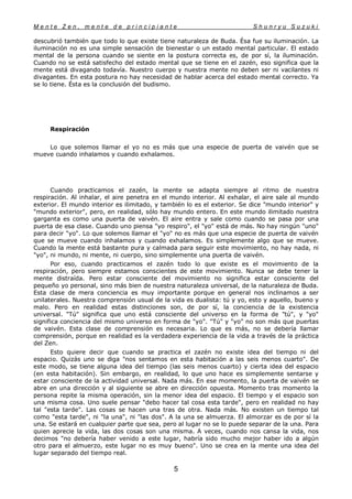 M e n t e Z e n , m e n t e d e p r i n c i p i a n t e S h u n r y u S u z u k i
5
descubrió también que todo lo que existe tiene naturaleza de Buda. Ésa fue su iluminación. La
iluminación no es una simple sensación de bienestar o un estado mental particular. El estado
mental de la persona cuando se siente en la postura correcta es, de por sí, la iluminación.
Cuando no se está satisfecho del estado mental que se tiene en el zazén, eso significa que la
mente está divagando todavía. Nuestro cuerpo y nuestra mente no deben ser ni vacilantes ni
divagantes. En esta postura no hay necesidad de hablar acerca del estado mental correcto. Ya
se lo tiene. Ésta es la conclusión del budismo.
Respiración
Lo que solemos llamar el yo no es más que una especie de puerta de vaivén que se
mueve cuando inhalamos y cuando exhalamos.
Cuando practicamos el zazén, la mente se adapta siempre al ritmo de nuestra
respiración. Al inhalar, el aire penetra en el mundo interior. Al exhalar, el aire sale al mundo
exterior. El mundo interior es ilimitado, y también lo es el exterior. Se dice "mundo interior" y
"mundo exterior", pero, en realidad, sólo hay mundo entero. En este mundo ilimitado nuestra
garganta es como una puerta de vaivén. El aire entra y sale como cuando se pasa por una
puerta de esa clase. Cuando uno piensa "yo respiro", el "yo" está de más. No hay ningún "uno"
para decir "yo". Lo que solemos llamar el "yo" no es más que una especie de puerta de vaivén
que se mueve cuando inhalamos y cuando exhalamos. Es simplemente algo que se mueve.
Cuando la mente está bastante pura y calmada para seguir este movimiento, no hay nada, ni
"yo", ni mundo, ni mente, ni cuerpo, sino simplemente una puerta de vaivén.
Por eso, cuando practicamos el zazén todo lo que existe es el movimiento de la
respiración, pero siempre estamos conscientes de este movimiento. Nunca se debe tener la
mente distraída. Pero estar consciente del movimiento no significa estar consciente del
pequeño yo personal, sino más bien de nuestra naturaleza universal, de la naturaleza de Buda.
Esta clase de mera conciencia es muy importante porque en general nos inclinamos a ser
unilaterales. Nuestra comprensión usual de la vida es dualista: tú y yo, esto y aquello, bueno y
malo. Pero en realidad estas distinciones son, de por sí, la conciencia de la existencia
universal. "Tú" significa que uno está consciente del universo en la forma de "tú", y "yo"
significa conciencia del mismo universo en forma de "yo". "Tú" y "yo" no son más que puertas
de vaivén. Esta clase de comprensión es necesaria. Lo que es más, no se debería llamar
comprensión, porque en realidad es la verdadera experiencia de la vida a través de la práctica
del Zen.
Esto quiere decir que cuando se practica el zazén no existe idea del tiempo ni del
espacio. Quizás uno se diga "nos sentamos en esta habitación a las seis menos cuarto". De
este modo, se tiene alguna idea del tiempo (las seis menos cuarto) y cierta idea del espacio
(en esta habitación). Sin embargo, en realidad, lo que uno hace es simplemente sentarse y
estar consciente de la actividad universal. Nada más. En ese momento, la puerta de vaivén se
abre en una dirección y al siguiente se abre en dirección opuesta. Momento tras momento la
persona repite la misma operación, sin la menor idea del espacio. El tiempo y el espacio son
una misma cosa. Uno suele pensar "debo hacer tal cosa esta tarde", pero en realidad no hay
tal "esta tarde". Las cosas se hacen una tras de otra. Nada más. No existen un tiempo tal
como "esta tarde", ni "la una", ni "las dos". A la una se almuerza. El almorzar es de por sí la
una. Se estará en cualquier parte que sea, pero al lugar no se lo puede separar de la una. Para
quien aprecie la vida, las dos cosas son una misma. A veces, cuando nos cansa la vida, nos
decimos "no debería haber venido a este lugar, habría sido mucho mejor haber ido a algún
otro para el almuerzo, este lugar no es muy bueno". Uno se crea en la mente una idea del
lugar separado del tiempo real.
 
