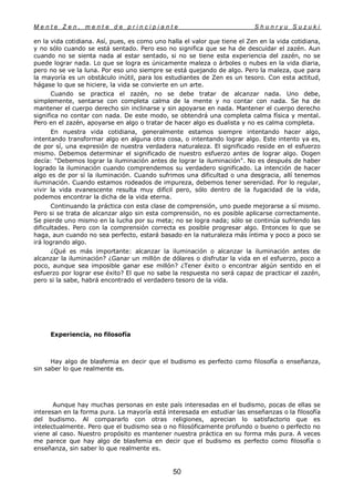 M e n t e Z e n , m e n t e d e p r i n c i p i a n t e S h u n r y u S u z u k i
50
en la vida cotidiana. Así, pues, es como uno halla el valor que tiene el Zen en la vida cotidiana,
y no sólo cuando se está sentado. Pero eso no significa que se ha de descuidar el zazén. Aun
cuando no se sienta nada al estar sentado, si no se tiene esta experiencia del zazén, no se
puede lograr nada. Lo que se logra es únicamente maleza o árboles o nubes en la vida diaria,
pero no se ve la luna. Por eso uno siempre se está quejando de algo. Pero la maleza, que para
la mayoría es un obstáculo inútil, para los estudiantes de Zen es un tesoro. Con esta actitud,
hágase lo que se hiciere, la vida se convierte en un arte.
Cuando se practica el zazén, no se debe tratar de alcanzar nada. Uno debe,
simplemente, sentarse con completa calma de la mente y no contar con nada. Se ha de
mantener el cuerpo derecho sin inclinarse y sin apoyarse en nada. Mantener el cuerpo derecho
significa no contar con nada. De este modo, se obtendrá una completa calma física y mental.
Pero en el zazén, apoyarse en algo o tratar de hacer algo es dualista y no es calma completa.
En nuestra vida cotidiana, generalmente estamos siempre intentando hacer algo,
intentando transformar algo en alguna otra cosa, o intentando lograr algo. Este intento ya es,
de por sí, una expresión de nuestra verdadera naturaleza. El significado reside en el esfuerzo
mismo. Debemos determinar el significado de nuestro esfuerzo antes de lograr algo. Dogen
decía: "Debemos lograr la iluminación antes de lograr la iluminación". No es después de haber
logrado la iluminación cuando comprendemos su verdadero significado. La intención de hacer
algo es de por sí la iluminación. Cuando sufrimos una dificultad o una desgracia, allí tenemos
iluminación. Cuando estamos rodeados de impureza, debemos tener serenidad. Por lo regular,
vivir la vida evanescente resulta muy difícil pero, sólo dentro de la fugacidad de la vida,
podemos encontrar la dicha de la vida eterna.
Continuando la práctica con esta clase de comprensión, uno puede mejorarse a sí mismo.
Pero si se trata de alcanzar algo sin esta comprensión, no es posible aplicarse correctamente.
Se pierde uno mismo en la lucha por su meta; no se logra nada; sólo se continúa sufriendo las
dificultades. Pero con la comprensión correcta es posible progresar algo. Entonces lo que se
haga, aun cuando no sea perfecto, estará basado en la naturaleza más íntima y poco a poco se
irá logrando algo.
¿Qué es más importante: alcanzar la iluminación o alcanzar la iluminación antes de
alcanzar la iluminación? ¿Ganar un millón de dólares o disfrutar la vida en el esfuerzo, poco a
poco, aunque sea imposible ganar ese millón? ¿Tener éxito o encontrar algún sentido en el
esfuerzo por lograr ese éxito? El que no sabe la respuesta no será capaz de practicar el zazén,
pero si la sabe, habrá encontrado el verdadero tesoro de la vida.
Experiencia, no filosofía
Hay algo de blasfemia en decir que el budismo es perfecto como filosofía o enseñanza,
sin saber lo que realmente es.
Aunque hay muchas personas en este país interesadas en el budismo, pocas de ellas se
interesan en la forma pura. La mayoría está interesada en estudiar las enseñanzas o la filosofía
del budismo. Al compararlo con otras religiones, aprecian lo satisfactorio que es
intelectualmente. Pero que el budismo sea o no filosóficamente profundo o bueno o perfecto no
viene al caso. Nuestro propósito es mantener nuestra práctica en su forma más pura. A veces
me parece que hay algo de blasfemia en decir que el budismo es perfecto como filosofía o
enseñanza, sin saber lo que realmente es.
 