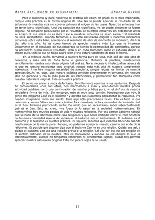 M e n t e Z e n , m e n t e d e p r i n c i p i a n t e S h u n r y u S u z u k i
51
Para el budismo (y para nosotros) la práctica del zazén en grupo es lo más importante,
porque esta práctica es la forma original de vida. No se puede apreciar el resultado de los
esfuerzos de nuestra vida sin conocer primero el origen de las cosas. Nuestros esfuerzos han
de tener cierto significado. Una vez conocido ese significado, ya se puede encontrar la fuente
original. No conviene preocuparse por el resultado de nuestros esfuerzos sin determinar antes
su origen. Si ese origen no es claro y puro, nuestros esfuerzos no serán puros, y el resultado
no será satisfactorio. Cuando tornamos a nuestra naturaleza original y hacemos incesantes
esfuerzos sobre esta base, apreciamos el resultado de ellos de momento en momento, día tras
día, año tras año. Así es como hemos de apreciar nuestra vida. Los que se interesan
únicamente en el resultado de sus esfuerzos no tienen la oportunidad de apreciarlos, porque
no obtendrán nunca ningún resultado. Pero si en todo momento surge el esfuerzo desde su
origen puro, todo lo que se haga saldrá bien y uno estará satisfecho de todo lo hecho.
En la práctica zazén, tornamos a nuestra forma pura de vida, más allá de toda idea de
provecho y más allá de toda fama o ganancia. Mediante la práctica, mantenemos
sencillamente nuestra naturaleza original tal cual es. No es necesario intelectualizar acerca de
lo que es nuestra naturaleza pura original, porque está más allá de nuestra comprensión
intelectual. Y no hay ninguna necesidad de apreciarla, porque rebasa los límites de nuestra
apreciación. Así es, pues, que nuestra práctica consiste simplemente en sentarse, sin ninguna
idea de ganancia y con la más pura de las intenciones, y permanecer tan tranquilos como
nuestra naturaleza original. Ésta es nuestra práctica.
El zendo no encierra nada de fantasía. Sencillamente venimos y nos sentamos. Después
de comunicarnos unos con otros, nos marchamos a casa y reanudamos nuestra propia
actividad cotidiana como una continuación de nuestra práctica pura, en el disfrute de nuestra
verdadera forma de vida. Sin embargo, esto es muy poco común. Dondequiera que voy, la
gente me pregunta ¿qué es el budismo? y apresta sus cuadernos para anotar la respuesta. ¡Ya
pueden imaginarse cómo me siento! Pero aquí sólo practicamos zazén. Eso es todo lo que
hacemos y somos felices con esta práctica. Para nosotros, no hay necesidad de entender qué
es el Zen. Estamos practicando zazén. De modo que no necesitamos saber intelectualmente
qué es el Zen. Esto es, creo, muy fuera de lo usual en la sociedad norteamericana. En
Norteamérica hay muchas pautas de vida y muchas religiones. Por eso parece bastante natural
que se hable de la diferencia entre esas religiones y que se las compare entre sí. Pero nosotros
no tenemos necesidad alguna de comparar el budismo con el cristianismo. El budismo es el
budismo y el budismo es nuestra práctica. Ni siquiera sabemos qué estamos haciendo cuando
practicamos con la mente pura. Por eso, no podemos comparar nuestro camino con el de otras
religiones. Es posible que alguien diga que el budismo Zen no es una religión. Quizás sea así, o
quizás el budismo Zen sea una religión previa a la religión. Tal vez por eso no sea religión en
el sentido ordinario de la palabra. Mas es maravilloso y aunque no estudiemos lo que es
intelectualmente, aunque no tengamos catedrales ni ornamentos lujosos, quizás nos permita
apreciar nuestra naturaleza original. Esto me parece lejos de lo usual.
 