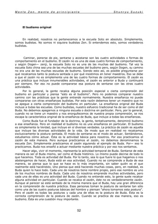 M e n t e Z e n , m e n t e d e p r i n c i p i a n t e S h u n r y u S u z u k i
52
El budismo original
En realidad, nosotros no pertenecemos a la escuela Soto en absoluto. Simplemente,
somos budistas. No somos ni siquiera budistas Zen. Si entendemos esto, somos verdaderos
budistas.
Caminar, ponerse de pie, sentarse y acostarse son las cuatro actividades o formas de
comportamiento en el budismo. El zazén no es una de esas cuatro formas de comportamiento,
y según Dogen— zenji, la escuela Soto no es una de las muchas del budismo. Tal vez la
escuela Soto china sea una de las muchas escuelas del budismo pero, según Dogen, su camino
no era una de las muchas escuelas de budismo. Siendo esto así, es posible preguntarse por
qué recalcamos tanto la postura sentada o por qué insistimos en tener maestros. Eso se debe
a que el zazén no es simplemente una de las cuatro formas de comportamiento. El zazén es
una práctica que incluye innumerables actividades, el zazén es anterior a Buda y continuará
por siempre. Por eso no puede compararse esa postura de sentarse con las otras cuatro
actividades.
Por lo general, la gente recalca alguna posición especial o cierta comprensión del
budismo en particular y piensa "esto es el budismo". Pero no podemos comparar nuestro
camino con las prácticas que la gente entiende normalmente. Nuestra enseñanza no puede
compararse con otras enseñanzas budistas. Por esta razón debemos tener un maestro que no
se apegue a cierta comprensión del budismo en particular. La enseñanza original del Buda
incluye a todas las escuelas. Como budistas, nuestro esfuerzo tradicional ha de ser como el del
Buda. No debemos apegarnos a ninguna escuela o doctrina en particular. Pero, por lo general,
cuando no se tiene un maestro y nos enorgullecemos de nuestra propia comprensión, se nos
escapa la característica original de la enseñanza de Buda, que incluye a todas las enseñanzas.
Como Buda fue el fundador de la doctrina, la gente, tentativamente, denominó budismo
a esa enseñanza. Pero en realidad el budismo no es una enseñanza en particular. El budismo
es simplemente la Verdad, que incluye en sí diversas verdades. La práctica de zazén es aquella
que incluye las diversas actividades de la vida. De modo que en realidad no recalcamos
exclusivamente la postura sentada. El modo de sentarse es el modo de actuar. Sentándonos,
estudiamos cómo actuar. Ésta es la actividad básica para nosotros. Por eso practicamos el
zazén de esta manera. Pero aunque practicamos el zazén, no debemos denominarnos la
escuela Zen. Simplemente practicamos el zazén siguiendo el ejemplo de Buda. Por— eso lo
practicamos. Buda nos enseñó a actuar mediante nuestra práctica y por eso nos sentamos.
Hacer algo, vivir el momento, representa la actividad temporal de Buda. Sentarse de esta
manera es ser el Buda mismo, ser como el Buda histórico. Lo mismo puede decirse de todo lo
que hacemos. Toda es actividad del Buda. Por lo tanto, sea lo que fuere lo que hagamos o nos
abstengamos de hacer, Buda está en esa actividad. Cuando no se comprende a Buda de esa
manera, se piensa que lo que se hace es lo más importante, sin saber quién es el que
realmente está haciéndolo. Uno piensa que está haciendo muchas cosas, pero, en realidad, es
Buda quien lo hace todo. Cada uno de nosotros tiene nombre propio, pero ese nombre es uno
de los muchos nombres de Buda. Cada uno de nosotros emprende muchas actividades, pero
cada una de ellas es una actividad del Buda. Cuando no entiende esto, la gente suele recalcar
alguna actividad en particular. Cuando se recalca el zazén, éste no es verdaderamente zazén.
Aunque al parecer se está sentado de la misma manera que el Buda, hay una gran diferencia
en la comprensión de nuestra práctica. Esas personas toman la postura de sentarse tan sólo
como una de las cuatro posturas básicas del hombre y piensan "ahora tomamos esta postura".
Pero el zazén es todas las posturas y cada una de ellas es la postura de Buda. Ésta es la
correcta comprensión de la postura de zazén. Cuando se practica de esa manera, eso es
budismo. Ésta es una cuestión muy importante.
 