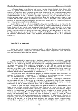 M e n t e Z e n , m e n t e d e p r i n c i p i a n t e S h u n r y u S u z u k i
53
Así es que Dogen no se llamaba a sí mismo maestro Soto o discípulo Soto. Dogen solía
decir: "La gente puede llamarnos la escuela Soto, pero no hay razón para que nosotros
mismos nos llamemos Soto". Ninguna escuela debe considerarse una escuela separada. Debe
ser simplemente una forma tentativa del budismo. Pero mientras las diversas escuelas no
acepten ese modo de ver, y en tanto continúen llamándose por sus nombres particulares,
tendremos que aceptar el nombre provisional de Soto. Sin embargo, quiero aclarar esta
cuestión. En realidad nosotros no somos la escuela Soto en absoluto. Somos simplemente
budistas. Ni siquiera somos budistas Zen. Sencillamente, somos budistas. Cuando entendemos
este punto, somos verdaderamente budistas.
La enseñanza de Buda está en todas partes. Hoy está lloviendo. Ésta es la enseñanza de
Buda. La gente piensa que su propio camino o que su convicción religiosa es el camino de
Buda, sin saber lo que está oyendo, lo que está haciendo o dónde está. La religión no es cierta
enseñanza en particular. La religión está en todas partes. Tenemos que entender de esta
manera nuestra enseñanza. Debemos olvidar todo lo referente a una enseñanza en particular.
No debemos preguntarnos cuál es la buena y cuál, la mala. No ha de haber ninguna enseñanza
en particular. La enseñanza está a cada momento, en cada existencia. Ésa es la verdadera
enseñanza.
Más allá de la conciencia
Lograr una mente pura en un estado de ilusión, es práctica. Cuando uno trata de excluir
la ilusión, sólo consigue hacerla, más persistente. Hay que decir simplemente "¡Oh, esto no es
más que una ilusión", y no alterarse por ello.
Debemos establecer nuestra práctica donde no haya ni práctica ni iluminación. Mientras
practiquemos el zazén donde hay práctica o iluminación, no tendremos ninguna posibilidad de
lograr una paz perfecta en nosotros. En otras palabras, debemos creer firmemente en nuestra
verdadera naturaleza. Esta verdadera naturaleza va más allá de nuestra experiencia
consciente. La práctica y la iluminación, el bien y el mal, sólo se perciben en nuestra
experiencia consciente. Pero hagamos o no la experiencia de nuestra verdadera naturaleza, lo
que existe allí, más allá de la conciencia, verdaderamente existe, y es en ese lugar donde
tenemos que establecer el fundamento de nuestra práctica.
Lo que es más, tener algo bueno en la mente no está del todo bien. Buda solía decir: "Se
debe ser de esta manera y no de esta otra". Pero llevar en la mente este decir suyo tampoco
está bien. Es una especie de carga y quizás no nos sintamos bien con ella.
De hecho, quizás abrigar cierta mala voluntad sea preferible a tener alguna idea acerca
de lo que está bien o acerca de lo que se debería hacer. Tener cierto grado de mala voluntad
en la mente es a veces muy agradable. Es cierto, en realidad no se trata de bien o de mal. Lo
que importa es que se sienta uno en paz o no, y que se adhiera a ello o no.
Cuando se tiene algo en la conciencia no hay perfecta serenidad. El mejor camino para
llegar a una perfecta serenidad es olvidarlo todo. Entonces la mente está en paz y tiene
amplitud y claridad suficientes como para ver y sentir las cosas tal como son sin ningún
esfuerzo. La mejor manera de lograr la serenidad perfecta consiste en no retener ninguna idea
de las cosas, sean cuales fueren; olvidar todo lo referente a ellas y no dejar rastro alguno o
sombra de pensamiento. Pero cuando uno trata de detener la mente o ir más allá de la
actividad consciente, sólo se consigue echarse una carga más. "Yo debo detener mi mente en
la práctica, pero no puedo. Mi práctica no es muy buena." Esta clase de idea es otra manera
incorrecta de practicar. No se debe refrenar la mente, sino más bien dejarlo todo como está.
Así las ideas no quedarán en la mente por mucho tiempo. Vendrán como vengan y se irán
 