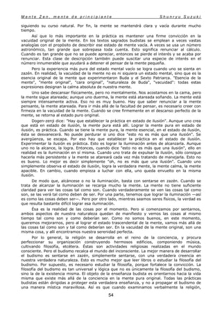 M e n t e Z e n , m e n t e d e p r i n c i p i a n t e S h u n r y u S u z u k i
54
siguiendo su curso natural. Por fin, la mente se mantendrá clara y vacía durante mucho
tiempo.
Así que lo más importante en la práctica es mantener una firme convicción en la
vacuidad original de la mente. En los textos sagrados budistas se emplean a veces vastas
analogías con el propósito de describir ese estado de mente vacía. A veces se usa un número
astronómico, tan grande que sobrepasa toda cuenta. Esto significa renunciar al cálculo.
Cuando es tan grande que no se puede apreciar, entonces se pierde el interés y se acaba por
renunciar. Esta clase de descripción también puede suscitar una especie de interés en el
número innumerable que ayudará a detener el pensar de la mente pequeña.
Pero la experiencia más pura del estado mental vacío se logra cuando uno se sienta en
zazén. En realidad, la vacuidad de la mente no es ni siquiera un estado mental, sino que es la
esencia original de la mente que experimentaron Buda y el Sexto Patriarca. "Esencia de la
mente", "mente original", "cara original", "naturaleza de Buda", "vacuidad": todas estas
expresiones designan la calma absoluta de nuestra mente.
Uno sabe descansar físicamente, pero no mentalmente. Nos acostamos en la cama, pero
la mente sigue atareada; aunque uno duerma, la mente está atareada soñando. La mente está
siempre intensamente activa. Eso no es muy bueno. Hay que saber renunciar a la mente
pensante, la mente atareada. Para ir más allá de la facultad de pensar, es necesario creer con
firmeza en la vacuidad de la mente. Cuando se cree firmemente en el descanso perfecto de la
mente, se retorna al estado puro original.
Dogen-zenji dice: "Hay que establecer la práctica en estado de ilusión". Aunque uno crea
que está en estado de ilusión, la mente pura está allí. Lograr la mente pura en estado de
ilusión, es práctica. Cuando se tiene la mente pura, la mente esencial, en el estado de ilusión,
ésta se desvanecerá. No puede perdurar si uno dice "esto no es más que una ilusión". Se
avergüenza, se escapa. Por eso hay que establecer la práctica en el estado de ilusión.
Experimentar la ilusión es práctica. Esto es lograr la iluminación antes de alcanzarla. Aunque
uno no la alcance, la logra. Entonces, cuando dice "esto no es más que una ilusión", ello en
realidad es la iluminación en sí misma. Cuando uno trata de expulsar la ilusión, sólo consigue
hacerla más persistente y la mente se atareará cada vez más tratando de manejarla. Esto no
es bueno. Lo mejor es decir simplemente "oh, no es más que una ilusión". Cuando uno
simplemente observa el estado de ilusión, logra la verdadera mente, la mente calma, la mente
apacible. En cambio, cuando empieza a luchar con ella, uno queda envuelto en la misma
ilusión.
De modo que, alcáncese o no la iluminación, basta con sentarse en zazén. Cuando se
trata de alcanzar la iluminación se recarga mucho la mente. La mente no tiene suficiente
claridad para ver las cosas tal como son. Cuando verdaderamente se ven las cosas tal como
son, se las verá tal como deben de ser. Por una parte, tenemos que lograr la iluminación —así
es como las cosas deben ser—. Pero por otro lado, mientras seamos seres físicos, la verdad es
que resulta bastante difícil lograr esa iluminación.
Ésa es la realidad de las cosas por el momento. Pero si comenzamos por sentarnos,
ambos aspectos de nuestra naturaleza quedan de manifiesto y vemos las cosas al mismo
tiempo tal como son y como deberían ser. Como no somos buenos, en este momento,
queremos mejorarnos, pero al lograr el estado trascendental de la mente, vamos más allá de
las cosas tal como son y tal como deberían ser. En la vacuidad de la mente original, son una
misma cosa, y allí encontramos nuestra serenidad perfecta.
Por lo general, la religión se desarrolla en el reino de la conciencia, y procura
perfeccionar su organización construyendo hermosos edificios, componiendo música,
cultivando filosofía, etcétera. Éstas son actividades religiosas realizadas en el mundo
consciente. Pero el budismo recalca el mundo del inconsciente. La mejor manera de desarrollar
el budismo es sentarse en zazén, simplemente sentarse, con una verdadera creencia en
nuestra verdadera naturaleza. Esto es mucho mejor que leer libros o estudiar la filosofía del
budismo. Por supuesto, es necesario estudiar la filosofía, porque fortalece la convicción. La
filosofía del budismo es tan universal y lógica que no es únicamente la filosofía del budismo,
sino la de la existencia misma. El objeto de la enseñanza budista es orientarnos hacia la vida
misma que existe más allá de la conciencia en la mente pura original. Todas las prácticas
budistas están dirigidas a proteger esta verdadera enseñanza, y no a propagar el budismo de
una manera mística maravillosa. Así es que cuando examinamos verbalmente la religión,
 