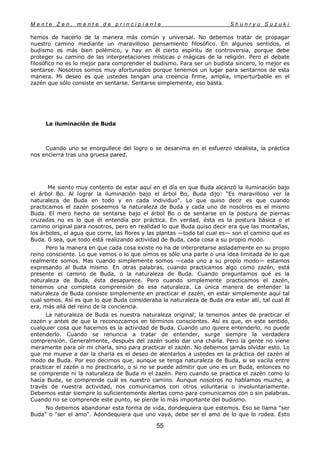 M e n t e Z e n , m e n t e d e p r i n c i p i a n t e S h u n r y u S u z u k i
55
hemos de hacerlo de la manera más común y universal. No debemos tratar de propagar
nuestro camino mediante un maravilloso pensamiento filosófico. En algunos sentidos, el
budismo es más bien polémico, y hay en él cierto espíritu de controversia, porque debe
proteger su camino de las interpretaciones místicas o mágicas de la religión. Pero el debate
filosófico no es lo mejor para comprender el budismo. Para ser un budista sincero, lo mejor es
sentarse. Nosotros somos muy afortunados porque tenemos un lugar para sentarnos de esta
manera. Mi deseo es que ustedes tengan una creencia firme, amplia, imperturbable en el
zazén que sólo consiste en sentarse. Sentarse simplemente, eso basta.
La iluminación de Buda
Cuando uno se enorgullece del logro o se desanima en el esfuerzo idealista, la práctica
nos encierra tras una gruesa pared.
Me siento muy contento de estar aquí en el día en que Buda alcanzó la iluminación bajo
el árbol Bo. Al lograr la iluminación bajo el árbol Bo, Buda dijo: "Es maravilloso ver la
naturaleza de Buda en todo y en cada individuo". Lo que quiso decir es que cuando
practicamos el zazén poseemos la naturaleza de Buda y cada uno de nosotros es el mismo
Buda. El mero hecho de sentarse bajo el árbol Bo o de sentarse en la postura de piernas
cruzadas no es lo que él entendía por práctica. En verdad, ésta es la postura básica o el
camino original para nosotros, pero en realidad lo que Buda quiso decir era que las montañas,
los árboles, el agua que corre, las flores y las plantas —todo tal cual es— son el camino que es
Buda. 0 sea, que todo está realizando actividad de Buda, cada cosa a su propio modo.
Pero la manera en que cada cosa existe no ha de interpretarse aisladamente en su propio
reino consciente. Lo que vemos o lo que oímos es sólo una parte o una idea limitada de lo que
realmente somos. Mas cuando simplemente somos —cada uno a su propio modo— estamos
expresando al Buda mismo. En otras palabras, cuando practicamos algo como zazén, está
presente el camino de Buda, o la naturaleza de Buda. Cuando preguntamos qué es la
naturaleza de Buda, ésta desaparece. Pero cuando simplemente practicamos el zazén,
tenemos una completa comprensión de esa naturaleza. La única manera de entender la
naturaleza de Buda consiste simplemente en practicar el zazén, en estar simplemente aquí tal
cual somos. Así es que lo que Buda consideraba la naturaleza de Buda era estar allí, tal cual él
era, más allá del reino de la conciencia.
La naturaleza de Buda es nuestra naturaleza original; la tenemos antes de practicar el
zazén y antes de que la reconozcamos en términos conscientes. Así es que, en este sentido,
cualquier cosa que hacemos es la actividad de Buda. Cuando uno quiere entenderlo, no puede
entenderlo. Cuando se renuncia a tratar de entender, surge siempre la verdadera
comprensión. Generalmente, después del zazén suelo dar una charla. Pero la gente no viene
meramente para oír mi charla, sino para practicar el zazén. No debemos jamás olvidar esto. Lo
que me mueve a dar la charla es el deseo de alentarlos a ustedes en la práctica del zazén al
modo de Buda. Por eso decimos que, aunque se tenga naturaleza de Buda, si se vacila entre
practicar el zazén o no practicarlo, o si no se puede admitir que uno es un Buda, entonces no
se comprende ni la naturaleza de Buda ni el zazén. Pero cuando se practica el zazén como lo
hacía Buda, se comprende cuál es nuestro camino. Aunque nosotros no hablamos mucho, a
través de nuestra actividad, nos comunicamos con otros voluntaria o involuntariamente.
Debemos estar siempre lo suficientemente alertas como para comunicamos con o sin palabras.
Cuando no se comprende este punto, se pierde lo más importante del budismo.
No debemos abandonar esta forma de vida, dondequiera que estemos. Eso se llama "ser
Buda" o "ser el amo". Adondequiera que uno vaya, debe ser el amo de lo que lo rodea. Esto
 