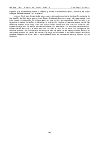 M e n t e Z e n , m e n t e d e p r i n c i p i a n t e S h u n r y u S u z u k i
56
significa que no debemos perder el camino, y a esto se lo denomina Buda, porque si se existe
siempre de esta manera, uno es el Buda
mismo. Sin tratar de ser Buda, se es. Así es como alcanzamos la iluminación. Alcanzar la
iluminación significa estar siempre con Buda. Repitiendo lo mismo una y otra vez, adquirimos
este tipo de comprensión. Pero si uno yerra en este punto y se enorgullece de lo logrado, o se
desanima a causa del esfuerzo idealista, la práctica lo confinará tras una gruesa pared. No
debemos quedar encerrados tras esa gruesa pared construida por nosotros mismos. Así,
cuando llega la hora del zazén, simplemente debe uno levantarse, ir y sentarse con el maestro,
hablar con él, escucharlo y luego regresar otra vez a casa. Todos estos procedimientos son
nuestra práctica. De esa manera, sin ninguna idea de logro, se es siempre Buda. Ésta es la
verdadera práctica del zazén. Así es como se llega a comprender el verdadero significado de la
primera sentencia de Buda: "Ved la naturaleza de Buda en los diversos seres y en cada uno de
nosotros".
 
