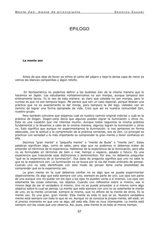 M e n t e Z e n , m e n t e d e p r i n c i p i a n t e S h u n r y u S u z u k i
57
EPíLOGO
La mente zen
Antes de que deje de llover ya oímos el canto del pájaro y bajo la densa capa de nieve ya
vemos las blancas campanillas y algún retoño.
En Norteamérica no podemos definir a los budistas Zen de la misma manera que lo
hacemos en Japón. Los estudiantes norteamericanos no son monjes, aunque tampoco son
enteramente laicos. Yo lo veo de esta manera: es claro que ustedes no son monjes, pero lo
curioso es que no son tampoco legos. Me parece que son un caso especial, porque desean una
práctica que no es exactamente la del monje, pero tampoco la del lego. Ustedes van en
camino de lograr una forma apropiada de vida. Creo que así es nuestra comunidad Zen,
nuestro grupo.
Pero también conviene que sepamos cuál es nuestro camino original indiviso y cuál es la
práctica de Dogen. Dogen-zenji decía que algunos pueden lograr la iluminación y otros no.
Esta es una cuestión que me interesa mucho. Aunque todos seguimos la misma práctica
fundamental y la llevamos a cabo de la misma manera, algunos logran la iluminación y otros
no. Esto significa que aunque no experimentamos la iluminación, si nos sentamos en forma
adecuada, con la actitud y la comprensión de la práctica correctas, eso es Zen. Lo principal es
practicar con seriedad y lo más importante es comprender la gran mente y tener confianza en
ella.
Decimos "gran mente" o "pequeña mente" o "mente de Buda" o "mente zen". Estas
palabras significan algo, como se sabe, pero algo que no podemos ni debemos tratar de
entender en términos de la experiencia. Hablamos de la experiencia de la iluminación, pero ella
no es formulable en términos de bien o mal, tiempo o espacio, pasado o futuro. Es una
experiencia que trasciende esas distinciones o sentimientos. Por eso, no debemos preguntar
"qué es la experiencia de la iluminación". Esa clase de pregunta significa que uno no sabe lo
que es la experiencia zen. La iluminación no se busca por la vía del modo ordinario de pensar.
Cuando uno no está identificado con este modo de pensar tiene cierta posibilidad de
comprender qué es la experiencia zen.
La gran mente en la cual debemos confiar no es algo que se pueda experimentar
objetivamente. Es algo que está siempre con uno, siempre es parte de uno. Los ojos son parte
de uno aunque uno no puede ver los ojos y los ojos no pueden verse a sí mismos. Los ojos ven
solamente las cosas externas, los objetos. Cuando uno reflexiona sobre sí mismo, ese sí
mismo deja de ser el verdadero sí mismo. Uno no se puede proyectar a sí mismo como algo
objetivo sobre lo cual se piensa. La mente que está siempre con uno no es solamente la mente
de uno, es la mente universal, siempre la misma, que no difiere de la mente de otros. Es la
mente zen. Es una gran, gran mente. Esta mente es todo lo que se ve. Nuestra verdadera
mente está siempre con todo lo que se ve. Aunque no se conozca la propia mente, allí está; en
el preciso momento en que uno ve algo, allí está ella. Esto es muy interesante. La mente está
siempre con las cosas que uno observa. Así, pues, esta mente lo es todo al mismo tiempo.
 