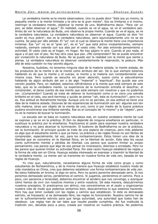 M e n t e Z e n , m e n t e d e p r i n c i p i a n t e S h u n r y u S u z u k i
58
La verdadera mente es la mente observadora. Uno no puede decir "éste soy yo mismo, la
pequeña mente o la mente limitada y la otra es la gran mente". Eso es limitarse a sí mismo,
restringir la verdadera mente, objetivar la mente de uno. Bodhidharma decía: "Para ver un
pez, se debe observar el agua." En realidad, cuando se ve el agua, se ve el verdadero pez.
Antes de ver la naturaleza de Buda, uno observa la propia mente. Cuando se ve el agua, se ve
la verdadera naturaleza. La verdadera naturaleza es observar el agua. Cuando se dice "mi
zazén es muy pobre", eso es la verdadera naturaleza, pero equivocadamente uno no se da
cuenta. Se pasa por alto adrede. El "yo" con el cual se observa la mente tiene una importancia
inmensa. Ese "yo" no es el "gran yo", es el "yo" que está activo incesantemente, siempre
nadando, siempre volando con sus alas por el vasto cielo. Por alas entiendo pensamiento y
actividad. El vasto cielo es el hogar, mi hogar. No hay pájaro ni aire. Cuando el pez nada, el
agua y el pez son el pez. No hay otra cosa que pez. ¿Me comprenden? No se puede encontrar
por vivisección la naturaleza de Buda. No se puede asir la realidad con la mente que siente o
piensa. La verdadera naturaleza es observar constantemente la respiración, la postura. Más
allá de esta cuestión no hay secreto alguno.
Nosotros, budistas, no tenemos ninguna idea de la materia aislada, la mente aislada, de
los productos de la mente o de la mente como atributo del ser. De lo que siempre estamos
hablando es de que la mente y el cuerpo, la mente y la materia son constantemente una
misma cosa. Pero cuando se escucha sin poner atención, suena como si estuviéramos
hablando de algún atributo del ser o de algo "material" o "espiritual". Eso quizás sea una
versión posible. Pero, en realidad, estamos refiriéndonos a la mente que está siempre de este
lado, que es la verdadera mente. La experiencia de la iluminación entraña el descifrar, el
comprender, el darse cuenta de esa mente que está siempre con nosotros y que no podemos
ver. ¿Comprenden? Cuando se trata de obtener la iluminación como si se viera una estrella
brillante en el cielo, eso será hermoso y quizás se piense "¡ah, ésta es iluminación!", pero no lo
es. Esa actitud es literalmente herejía. Aunque uno no se percate, en esa actitud se tiene una
idea de la materia aislada. Docenas de las experiencias de iluminación son así: algunas son tan
sólo materia, otras son objeto de la mente de uno, como si por medio de la buena práctica
pudiera encontrarse esa brillante estrella. Ése es el concepto de "sí mismo" y de "objeto", pero
no es la manera de buscar la iluminación.
La escuela zen se basa en nuestra naturaleza real, en nuestra verdadera mente tal cual
se expresa y se ve en la práctica. El Zen no depende de ninguna enseñanza en particular, ni
sustituye la práctica por la enseñanza. Practicamos el zazén para expresar nuestra verdadera
naturaleza y no para alcanzar la iluminación. El budismo de Bodhidharma es ser la práctica,
ser la iluminación. Al principio quizás se trate de una especie de creencia, pero más adelante
es algo que el estudiante siente o que ya tiene. La práctica y las reglas físicas no son fáciles de
comprender, especialmente, tal vez, para los norteamericanos. Estos tienen una idea de la
libertad que se concentra en la libertad física, en la libertad de acción. Esta idea les causa
cierto sufrimiento mental y pérdida de libertad. Les parece que quieren limitar su propio
pensamiento. Les parece que algo de ese pensar es innecesario, doloroso o enredado. Pero no
les parece que quieran limitar su actividad física. Por esta razón Hyacujo estableció las reglas y
la forma de vida zen en China. Hyacujo estaba interesado en expresar y trasmitir la libertad de
la verdadera mente. La mente zen se transmite en nuestra forma de vida zen, basada en las
reglas de Hyacujo.
Yo creo que, naturalmente, necesitamos alguna forma de vida como grupo y como
estudiantes de Norteamérica, y de la misma manera que Hyacujo estableció nuestro modo de
vida monástica en China, creo que debemos establecer una forma norteamericana de vida zen.
No estoy hablando en broma, lo digo en serio. Pero no quiero ponerme demasiado serio. Si nos
ponemos demasiado serios, perderemos el camino. Si jugamos, perderemos el camino. Poco a
poco, con paciencia y tenacidad, debemos encontrar el sendero que nos convenga, y averiguar
cómo hemos de vivir con nosotros mismos y entre nosotros. De esta manera, descubriremos
nuestros preceptos. Si practicamos con ahínco, nos concentramos en el zazén y organizamos
nuestra vida de modo que podamos sentarnos bien, descubriremos lo que estamos haciendo.
Pero hay que tener cuidado con las reglas y camino que establecen. Si éste es demasiado
estricto, se fracasará; si es demasiado libre, las reglas no funcionarán. Nuestro camino ha de
ser lo suficientemente estricto para que tenga autoridad, una autoridad que todos han de
obedecer. Las reglas han de ser tales que resulte posible cumplirlas. Así fue instituida la
tradición zen, decidida poco a poco, creada por nosotros en nuestra práctica. No podemos
 