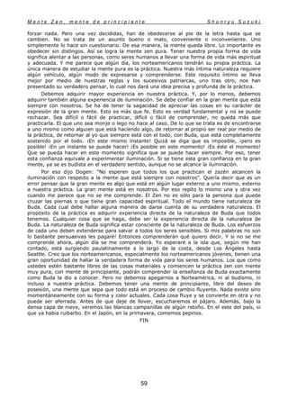 M e n t e Z e n , m e n t e d e p r i n c i p i a n t e S h u n r y u S u z u k i
59
forzar nada. Pero una vez decididas, han de obedecerse al pie de la letra hasta que se
cambien. No se trata de un asunto bueno o malo, conveniente o inconveniente. Uno
simplemente lo hace sin cuestionario. De esa manera, la mente queda libre. Lo importante es
obedecer sin distingos. Así se logra la mente zen pura. Tener nuestra propia forma de vida
significa alentar a las personas, como seres humanos a llevar una forma de vida más espiritual
y adecuada. Y me parece que algún día, los norteamericanos tendrán su propia práctica. La
única manera de estudiar la mente pura es la práctica. Nuestra más íntima naturaleza requiere
algún vehículo, algún modo de expresarse y comprenderse. Este requisito íntimo se lleva
mejor por medio de nuestras reglas y los sucesivos patriarcas, uno tras otro, nos han
presentado su verdadero pensar, lo cual nos dará una idea precisa y profunda de la práctica.
Debemos adquirir mayor experiencia en nuestra práctica. Y, por lo menos, debemos
adquirir también alguna experiencia de iluminación. Se debe confiar en la gran mente que está
siempre con nosotros. Se ha de tener la sagacidad de apreciar las cosas en su carácter de
expresión de la gran mente. Esto es más que fe. Esto es verdad fundamental y no se puede
rechazar. Sea difícil o fácil de practicar, difícil o fácil de comprender, no queda más que
practicarla. El que uno sea monje o lego no hace al caso. De lo que se trata es de encontrarse
a uno mismo como alguien que está haciendo algo, de retornar al propio ser real por medio de
la práctica, de retornar al yo que siempre está con el todo, con Buda, que está completamente
sostenido por el todo. ¡En este mismo instante! Quizá se diga que es imposible, ¡pero es
posible! ¡En un instante se puede hacer! ¡Es posible en este momento! ¡Es éste el momento!
Que se pueda hacer en este momento significa que se puede hacer siempre. Por eso, tener
esta confianza equivale a experimentar iluminación. Si se tiene esta gran confianza en la gran
mente, ya se es budista en el verdadero sentido, aunque no se alcance la iluminación.
Por eso dijo Dogen: "No esperen que todos los que practican el zazén alcancen la
iluminación con respecto a la mente que está siempre con nosotros". Quería decir que es un
error pensar que la gran mente es algo que está en algún lugar externo a uno mismo, externo
a nuestra práctica. La gran mente está en nosotros. Por eso repito lo mismo una y otra vez
cuando me parece que no se me comprende. El Zen no es sólo para la persona que puede
cruzar las piernas o que tiene gran capacidad espiritual. Todo el mundo tiene naturaleza de
Buda. Cada cual debe hallar alguna manera de darse cuenta de su verdadera naturaleza. El
propósito de la práctica es adquirir experiencia directa de la naturaleza de Buda que todos
tenemos. Cualquier cosa que se haga, debe ser la experiencia directa de la naturaleza de
Buda. La naturaleza de Buda significa estar consciente de la naturaleza de Buda. Los esfuerzos
de cada uno deben extenderse para salvar a todos los seres sensibles. Si mis palabras no son
lo bastante persuasivas les pagaré! Entonces comprenderán qué quiero decir. Y si no se me
comprende ahora, algún día se me comprenderá. Yo esperaré a la isla que, según me han
contado, está surgiendo paulatinamente a lo largo de la costa, desde Los Ángeles hasta
Seattle. Creo que los norteamericanos, especialmente los norteamericanos jóvenes, tienen una
gran oportunidad de hallar la verdadera forma de vida para los seres humanos. Los que como
ustedes estén bastante libres de las cosas materiales y comiencen la práctica zen con mente
muy pura, con mente de principiante, podrán comprender la enseñanza de Buda exactamente
como Buda la dio a conocer. Pero no debemos apegarnos a Norteamérica, ni al budismo, ni
incluso a nuestra práctica. Debemos tener una mente de principiante, libre del deseo de
posesión, una mente que sepa que todo está en proceso de cambio fluyente. Nada existe sino
momentáneamente con su forma y color actuales. Cada cosa fluye y se convierte en otra y no
puede ser aferrada. Antes de que deje de llover, escucharemos el pájaro. Además, bajo la
densa capa de nieve, veremos las blancas campanillas de algún retoño. En el este del país, vi
que ya había ruibarbo. En el Japón, en la primavera, comemos pepinos.
FIN
 