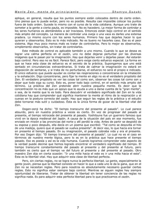 M e n t e Z e n , m e n t e d e p r i n c i p i a n t e S h u n r y u S u z u k i
7
aplique, en general, resulta que los puntos siempre están colocados dentro de cierto orden.
Uno piensa que lo puede evitar, pero no es posible. Resulta casi imposible colocar los puntos
fuera de todo orden. Sucede lo mismo con el curso de la vida cotidiana. Aunque uno trate de
someter a la gente a cierta pauta, es imposible. No es hacedero. La mejor forma de controlar a
los seres humanos es alentándolos a ser traviesos. Entonces están bajo control en el sentido
más amplio del concepto. La manera de controlar una oveja o una vaca es darles una extensa
pradera. Lo mismo ocurre con los seres humanos. Primero hay que dejarles hacer lo que
quieran y observarlos. Esto es lo más indicado. No es bueno no hacerles caso. Ése es el peor
sistema. Algo muy poco menos malo es tratar de controlarlos. Pero lo mejor es observarlos,
simplemente observarlos, sin tratar de controlarlos.
Este método de control es aplicable también a uno mismo. Cuando lo que se desea es
lograr una calma perfecta en el zazén, uno no debe dejarse perturbar por las diversas
imágenes que le pasan por la imaginación. Hay que dejarlas venir y dejarlas pasar. Así estarán
bajo control. Pero eso no es fácil. Parece fácil, pero exige cierto esfuerzo especial. La forma en
que se hace esta clase de esfuerzo es el secreto de la práctica. Supongamos que uno está
sentado en circunstancias extraordinarias. Si trata de calmar la imaginación no estará en
disposición de sentarse, y si trata de no perturbarse, el esfuerzo no será el propio e indicado.
El único esfuerzo que puede ayudar es contar las respiraciones o concentrarse en la inhalación
y la exhalación. Digo concentrarse, pero fijar la mente en algo no es el verdadero propósito del
Zen. El verdadero propósito es ver las cosas tal como son, observar las cosas tal como son y
dejar que todo siga su curso. Esto es, poner todo bajo control, en el sentido más amplio del
término. La práctica del Zen pretende abrir nuestra pequeña mente. Es decir que la
concentración no es más que un apoyo que lo ayuda a uno a darse cuenta de la "gran mente",
o sea, de la mente que lo es todo. Para descubrir el verdadero significado del Zen en la vida
cotidiana hay que comprender qué significa mantener la mente al ritmo de la respiración y el
cuerpo en la postura correcta del zazén. Hay que seguir las reglas de la práctica y el estudio
debe tornarse más sutil y cuidadoso. Ésta es la única forma de gozar de la libertad vital del
Zen.
Dogen-zenji ha dicho: "El tiempo transcurre del presente al pasado". Lo cual parece
absurdo, pero en nuestra práctica a veces es cierto. En vez de progresar del pasado al
presente, el tiempo retrocede del presente al pasado. Yoshitsune fue un guerrero famoso que
vivió en la época medieval del Japón. A causa de la situación del país en ese momento, fue
enviado en misión a las provincias del norte y allí perdió la vida. Antes de partir se despidió de
su esposa y poco después, ella decía en un poema que escribió: "Tal como se desovilla el hilo
de una madeja, quiero que el pasado se vuelva presente". Al decir eso, lo que hacía era tornar
en presente el tiempo pasado. En su imaginación, el pasado cobraba vida y era el presente.
Por eso Dogen dijo: "El tiempo transcurre del presente al pasado". Lo cual no es el caso en
términos de nuestra mente lógica, pero lo es en la práctica que hace presente el tiempo
pasado. Eso es poesía y así es la vida humana. Cuando logramos comprender este aspecto de
la verdad puede decirse que hemos logrado encontrar el verdadero significado del tiempo. El
tiempo transcurre constantemente del pasado al presente y del presente al futuro, pero
también es cierto que el tiempo va del futuro al presente y del presente al pasado. Otro
maestro Zen dijo en cierta ocasión: "Ir una milla hacia el este es ir una milla hacia el este".
Ésta es la libertad vital. Hay que adquirir esta clase de libertad perfecta.
Pero, sin ciertas reglas, no se logra nunca la perfecta libertad. La gente, especialmente la
gente joven, piensa que la libertad consiste en hacer lo que a cada uno le da la gana, que en el
Zen no se necesitan reglas. Pero para nosotros es absolutamente necesario guardar ciertas
reglas. Esto no significa estar siempre bajo control. Mientras se siguen reglas hay siempre
oportunidad de liberarse. Tratar de obtener la libertad sin tener conciencia de las reglas no
significa nada. Es para adquirir esta perfecta libertad para lo que practicamos el zazén.
 