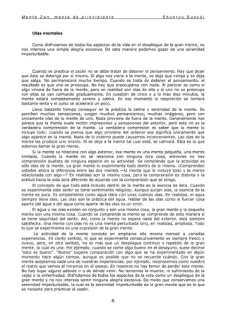 M e n t e Z e n , m e n t e d e p r i n c i p i a n t e S h u n r y u S u z u k i
8
Olas mentales
Como disfrutamos de todos los aspectos de la vida en el despliegue de la gran mente, no
nos interesa una simple alegría excesiva. De esta manera podemos gozar de una serenidad
imperturbable.
Cuando se practica el zazén no se debe tratar de detener el pensamiento. Hay que dejar
que éste se detenga por sí mismo. Si algo nos viene a la mente, se deja que venga y se deja
que salga. No permanecerá mucho tiempo. Cuando se trata de detener el pensamiento, el
resultado es que uno se preocupa. No hay que preocuparse con nada. Al parecer es como si
algo viniera de fuera de la mente, pero en realidad son olas de ella y si uno no se preocupa
con ellas se van calmando gradualmente. En cuestión de cinco o a lo más diez minutos, la
mente estará completamente serena y calma. En ese momento la respiración se tornará
bastante lenta y el pulso se acelerará un poco.
Lleva bastante tiempo conseguir en la práctica la calma y serenidad de la mente. Se
perciben muchas sensaciones, surgen muchos pensamientos, muchas imágenes, pero son
únicamente olas de la mente de uno. Nada proviene de fuera de la mente. Generalmente nos
parece que la mente suele recibir impresiones y sensaciones del exterior, pero esto no es la
verdadera comprensión de la mente. La verdadera compresión es saber que la mente lo
incluye todo; cuando se piensa que algo proviene del exterior eso significa únicamente que
algo aparece en la mente. Nada de lo externo puede causarnos inconvenientes. Las olas de la
mente las produce uno mismo. Si se deja a la mente tal cual está, se calmará. Ésta es la que
solemos llamar la gran mente.
Si la mente se relaciona con algo exterior, esa mente es una mente pequeña, una mente
limitada. Cuando la mente no se relaciona con ninguna otra cosa, entonces no hay
comprensión dualista de ninguna especie en su actividad. Se comprende que la actividad es
sólo olas de la mente. La gran mente lo experimenta todo dentro de si misma. ¿Comprenden
ustedes ahora la diferencia entre las dos mentes —la mente que lo incluye todo y la mente
relacionada con algo—? En realidad son la misma cosa, pero la comprensión es distinta y la
actitud hacia la vida será diferente de acuerdo con la comprensión que se tenga.
El concepto de que todo está incluido dentro de la mente es la esencia de ésta. Cuando
se experimenta este sentir se tiene sentimiento religioso. Aunque surjan olas, la esencia de la
mente es pura. Es simplemente como agua clara con unas cuantas olas. En realidad, el agua
siempre tiene olas. Las olas son la práctica del agua. Hablar de las olas como si fueran cosa
aparte del agua o del agua como aparte de las olas es un error.
El agua y las olas existen en conjunto y son una misma cosa, la gran mente y la pequeña
mente son una misma cosa. Cuando se comprende la mente se comprende de esta manera si
se tiene seguridad del sentir. Así, como la mente no espera nada del exterior, está siempre
satisfecha. Una mente con olas no es una mente perturbada sino, en realidad, ampliada. Todo
lo que se experimenta es una expresión de la gran mente.
La actividad de la mente consiste en ampliarse ella misma merced a variadas
experiencias. En cierto sentido, lo que se experimenta consecutivamente es siempre fresco y
nuevo, pero, en otro sentido, no es más que un despliegue continuo o repetido de la gran
mente, la cual es una. Por ejemplo, cuando se come algo bueno en el desayuno, suele decirse
"esto es bueno". "Bueno" sugiere comparación con algo que se ha experimentado en algún
momento hace algún tiempo, aunque es posible que no se recuerde cuándo. Con la gran
mente aceptamos cada una de nuestras experiencias; por ejemplo, reconocemos como nuestro
el rostro que vemos al miramos en el espejo. En nosotros no hay temor de perder esta mente.
No hay lugar alguno adónde ir o de dónde venir. No tememos la muerte, ni sufrimiento de la
vejez o la enfermedad. Disfrutamos de todos los aspectos de la vida como un despliegue de la
gran mente y no nos interesa sentir ninguna alegría excesiva. De modo que conservamos una
serenidad imperturbable, la cual es la serenidad imperturbable de la gran mente que es la que
se necesita para practicar el zazén.
 