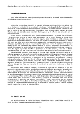 M e n t e Z e n , m e n t e d e p r i n c i p i a n t e S h u n r y u S u z u k i
9
Maleza de la mente
Uno debe sentírse más bien agradecido por esa maleza de la mente, porque finalmente
contribuye a fortalecer la práctica.
Cuando el despertador suena por la mañana temprano y uno se levanta, es posible que
no se sienta muy contento. No es atractivo ir a sentarse, y aún después de llegar al zendo y de
empezar el zazén uno tiene que cobrar ánimos para tomar la buena 'postura. Esto no es más
que el efecto de las olas de la mente. En el zazén puro no debe haber olas en la mente.
Mientras se está sentado estas olas irán disminuyendo y el esfuerzo se convertirá en un
sentimiento sutil.
Suele decirse: "Al arrancar la mala hierba le damos alimento a la planta". La arrancamos
y la enterramos junto a la planta para alimentarla, Por lo tanto, aunque se tenga cierta
dificultad en la práctica, aunque se sientan algunas olas mientras se está sentado, esas
mismas olas representan una ayuda. De modo que no hay razón de preocuparse por la mente.
Más bien, uno debe sentirse agradecido por estas malas hierbas que finalmente contribuyen a
fortalecer la práctica. Cuando se adquiere cierta experiencia acerca de las formas en que esa
maleza acaba por convertirse en alimento mental, la práctica progresará notablemente. Se
notará el progreso. Se sentirá cómo se convierte en autoalimentación. Desde ya, no es muy
difícil dar algún significado filosófico o psicológico a nuestra práctica, pero eso no basta.
Verdaderamente, hay que experimentar la manera en que la maleza se convierte en alimento.
Estrictamente hablando, todo esfuerzo que se haga resulta contraproducente en la
práctica, porque crea olas en la mente. Sin embargo, es imposible alcanzar la calma absoluta
de la mente sin hacer algún esfuerzo. Es necesario hacer cierto esfuerzo, pero al hacerlo
conviene olvidarse de uno mismo. En este plano no hay subjetividad ni objetividad. La mente
está simplemente en calma, sin el más mínimo sentido de conciencia. Con esta carencia de
percatación consciente, todo esfuerzo y toda idea y todo pensamiento desaparecen. Por eso es
necesario alentarse a uno mismo y hacer un esfuerzo hasta el preciso momento en que todo
esfuerzo desaparece. Hay que mantener la mente en la respiración hasta que se deja de
percibir.
El esfuerzo debe continuar siempre, sin esperar el logro de una etapa en la que nos
olvidemos completamente de él. Simplemente hay que mantener la mente en la respiración.
Ésa es la práctica propiamente dicha. Mientras uno está sentado, se irá refinando el esfuerzo
gradualmente. Al principio, ese esfuerzo resulta más bien torpe e impuro, pero con la fuerza
de la práctica se va purificando poco a poco. Una vez que el esfuerzo se vuelve puro, el cuerpo
y la mente se purifican también. Ése es el modo de practicar el zazén. Una vez comprendida la
fuerza innata para purificarse a uno mismo y purificar el ambiente será dado actuar
correctamente y aprender de quienes nos rodean. Y podrá convertirse uno en persona
amistosa con los demás. Éste es el mérito de la práctica del Zen. Pero el modo de practicarlo
consiste en concentrarse en la respiración, en mantener la postura correcta y en un esfuerzo
grande y puro. Así es como se practica el Zen.
La médula del Zen
En la postura zazén, el cuerpo y la mente poseen gran fuerza para aceptar las cosas tal
como son, sean ellas agradables o desagradables.
 