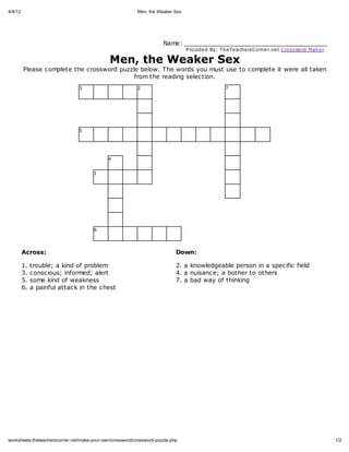 4/4/12                                                    Men, the Weaker Sex




                                                                      Name: _______________________________________
                                                                                Provide d By: The Te ache rsC orne r.ne t C rossword Mak e r

                                              Men, the Weaker Sex
         Please complete the crossword puzzle below. The words you must use to complete it were all taken
                                            from the reading selection.
                                3                         2                                      7




                                5




                                             4


                                      1




                                      6




         Across:                                                            Down:

         1.   trouble; a kind of problem                                    2. a knowledgeable person in a specific field
         3.   conscious; informed; alert                                    4. a nuisance; a bother to others
         5.   some kind of weakness                                         7. a bad way of thinking
         6.   a painful attack in the chest




worksheets.theteacherscorner.net/make-your-own/crossword/crossword-puzzle.php                                                                  1/2
 