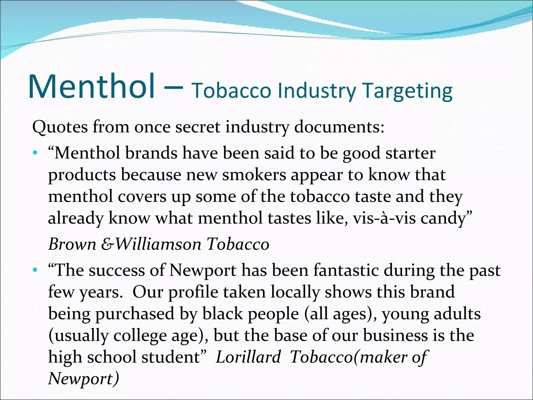 Menthol –  Tobacco Industry Targeting Quotes from once secret industry documents: “ Menthol brands have been said to be good starter products because new smokers appear to know that menthol covers up some of the tobacco taste and they already know what menthol tastes like, vis-à-vis candy” Brown &Williamson Tobacco “ The success of Newport has been fantastic during the past few years.  Our profile taken locally shows this brand being purchased by black people (all ages), young adults (usually college age), but the base of our business is the high school student”  Lorillard  Tobacco(maker of Newport) 