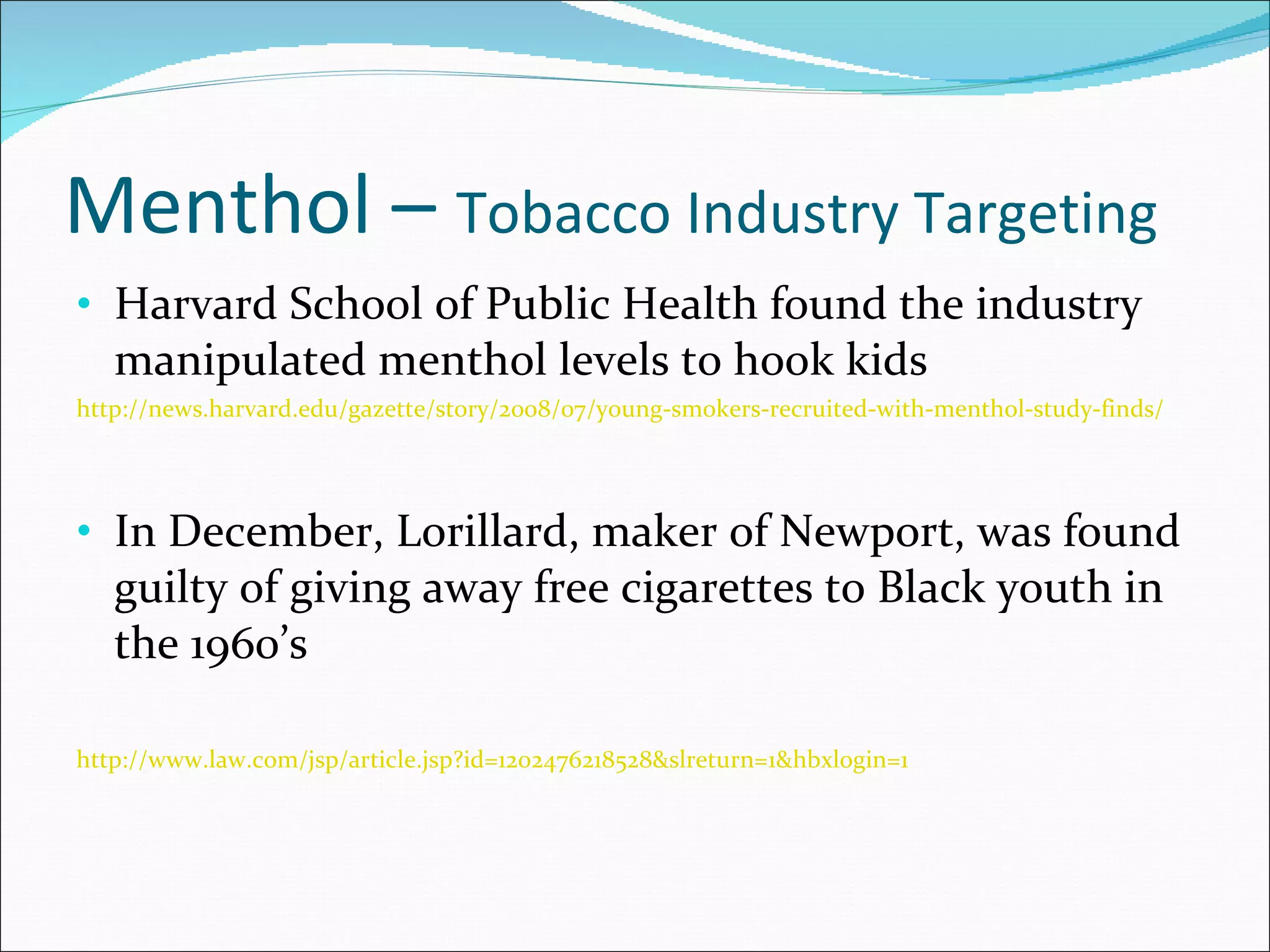 Menthol –  Tobacco Industry Targeting Harvard School of Public Health found the industry manipulated menthol levels to hook kids http://news.harvard.edu/gazette/story/2008/07/young-smokers-recruited-with-menthol-study-finds/ In December, Lorillard, maker of Newport, was found guilty of giving away free cigarettes to Black youth in the 1960’s http://www.law.com/jsp/article.jsp?id=1202476218528&slreturn=1&hbxlogin=1 