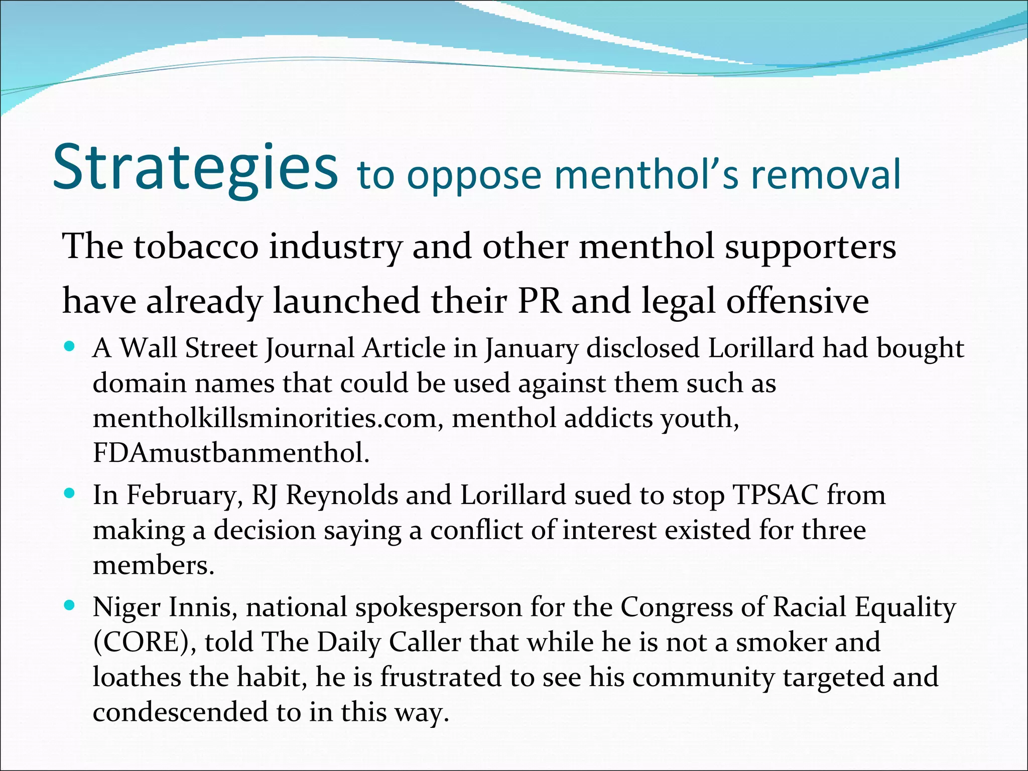 Strategies  to oppose menthol’s removal The tobacco industry and other menthol supporters have already launched their PR and legal offensive A Wall Street Journal Article in January disclosed Lorillard had bought domain names that could be used against them such as mentholkillsminorities.com, menthol addicts youth, FDAmustbanmenthol.  In February, RJ Reynolds and Lorillard sued to stop TPSAC from making a decision saying a conflict of interest existed for three members. Niger Innis, national spokesperson for the Congress of Racial Equality (CORE), told The Daily Caller that while he is not a smoker and loathes the habit, he is frustrated to see his community targeted and condescended to in this way. 