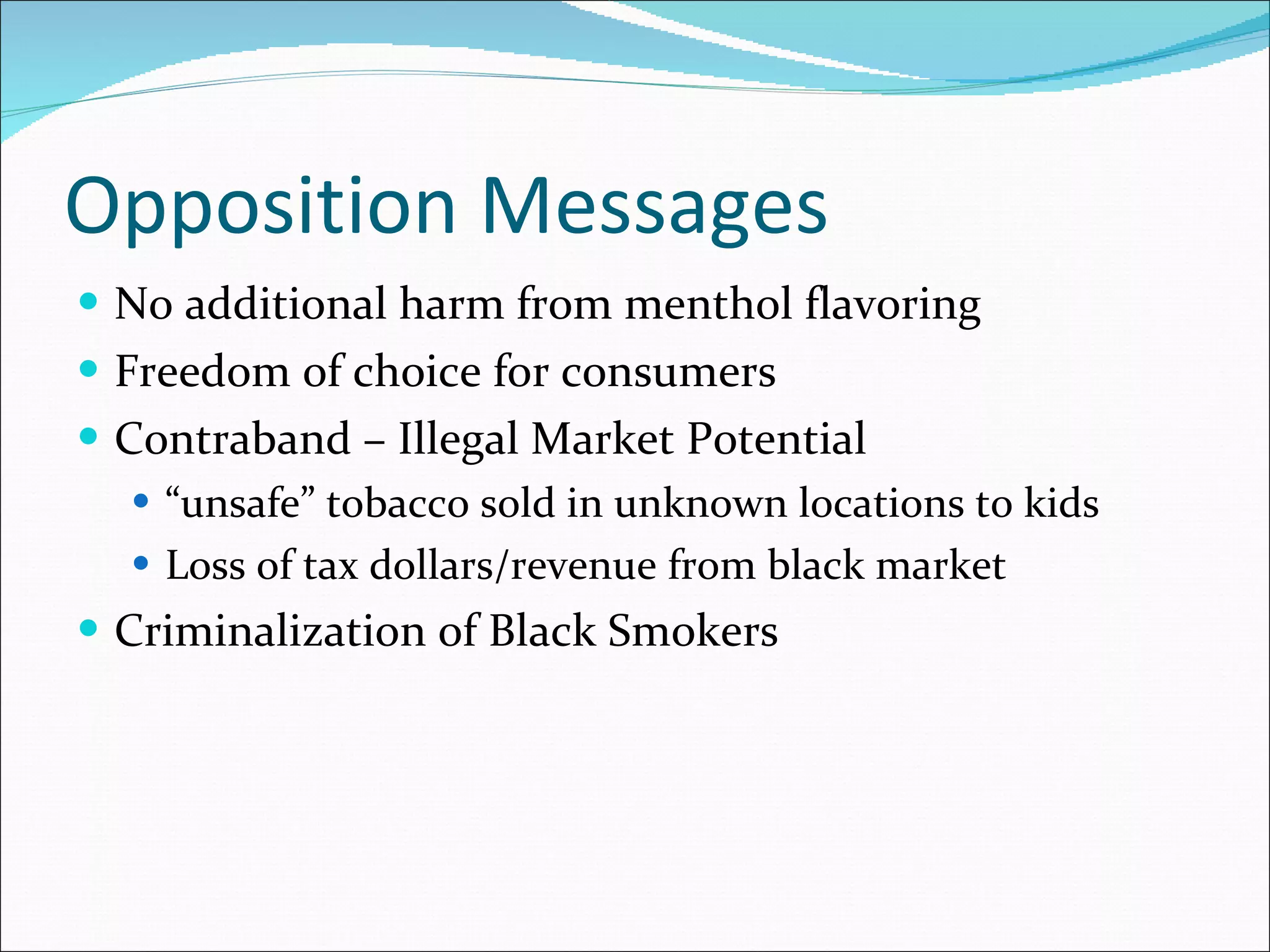 Opposition Messages No additional harm from menthol flavoring Freedom of choice for consumers Contraband – Illegal Market Potential “ unsafe” tobacco sold in unknown locations to kids Loss of tax dollars/revenue from black market Criminalization of Black Smokers 