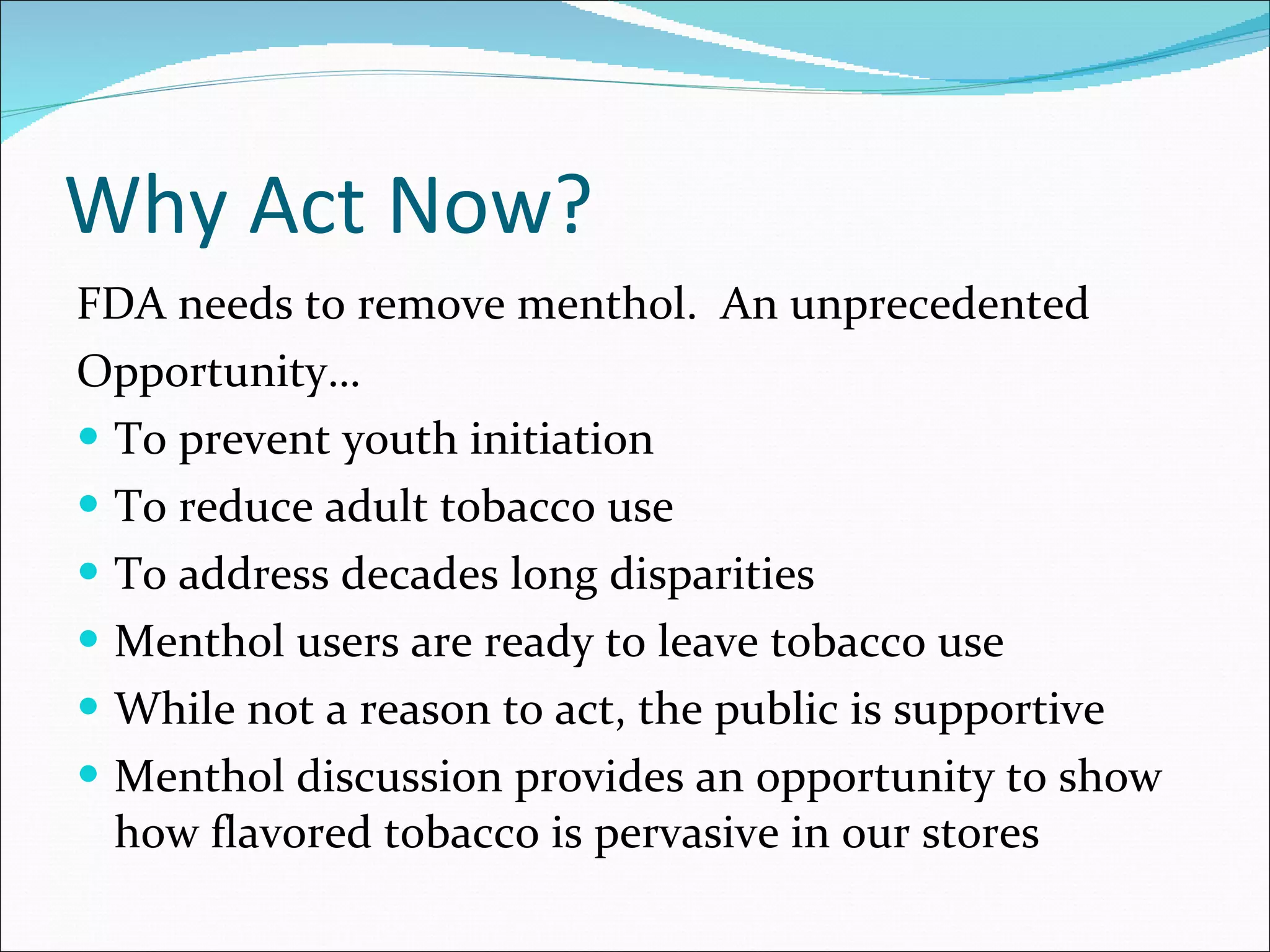 Why Act Now? FDA needs to remove menthol.  An unprecedented Opportunity… To prevent youth initiation To reduce adult tobacco use To address decades long disparities Menthol users are ready to leave tobacco use While not a reason to act, the public is supportive Menthol discussion provides an opportunity to show how flavored tobacco is pervasive in our stores  