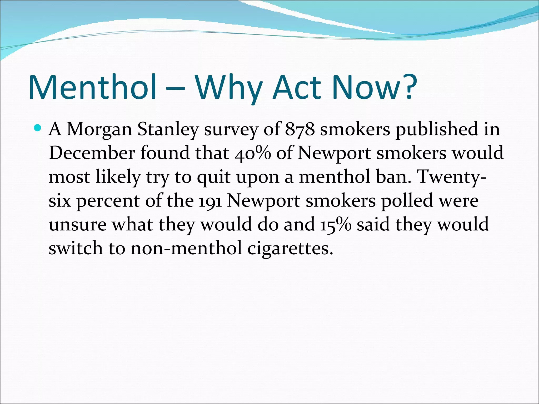 Menthol – Why Act Now? A Morgan Stanley survey of 878 smokers published in December found that 40% of Newport smokers would most likely try to quit upon a menthol ban. Twenty-six percent of the 191 Newport smokers polled were unsure what they would do and 15% said they would switch to non-menthol cigarettes.  