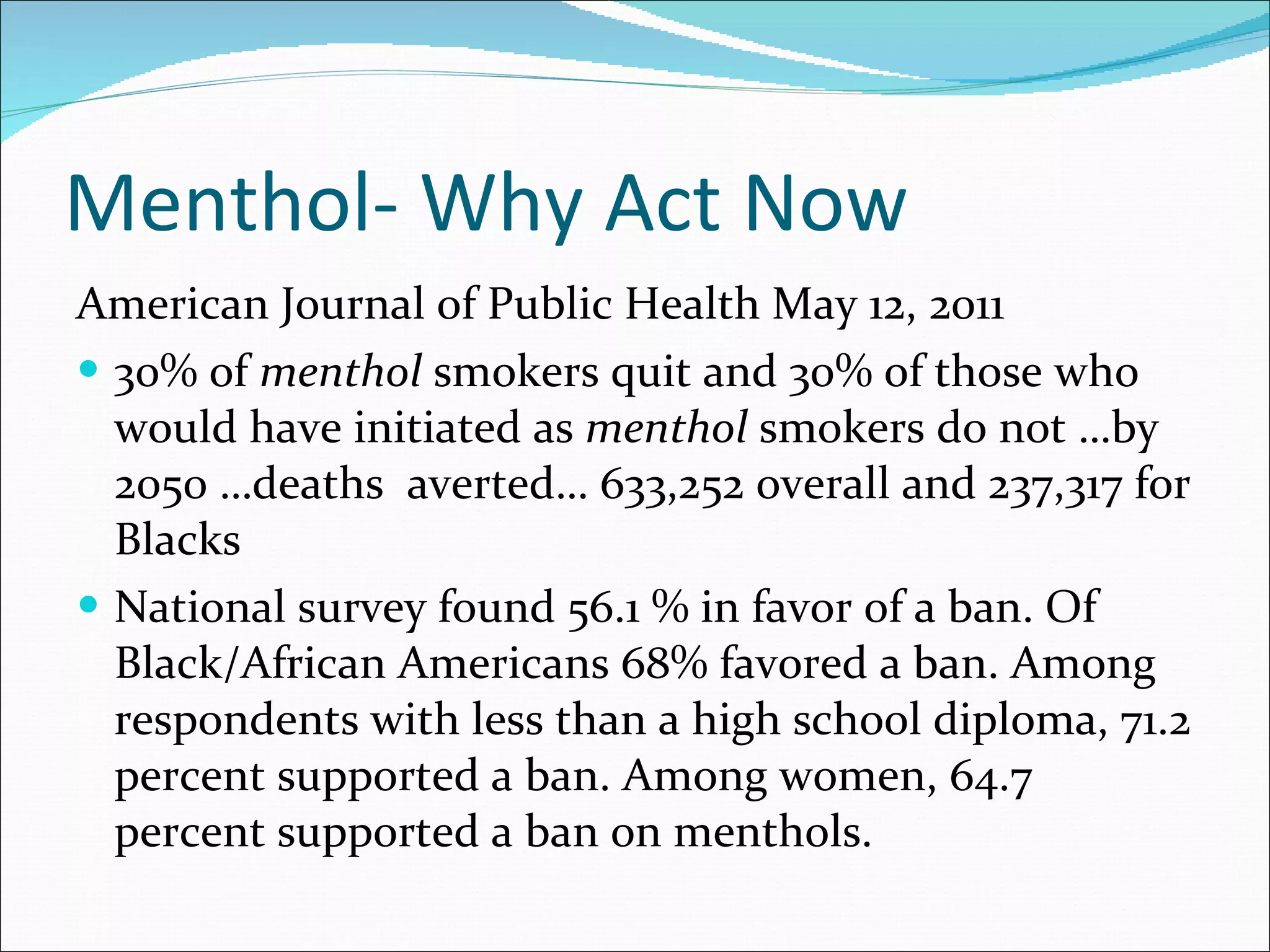 Menthol- Why Act Now American Journal of Public Health May 12, 2011 30% of  menthol  smokers quit and 30% of those who would have initiated as  menthol  smokers do not …by 2050 …deaths  averted… 633,252 overall and 237,317 for Blacks National survey found 56.1 % in favor of a ban. Of Black/African Americans 68% favored a ban. Among respondents with less than a high school diploma, 71.2 percent supported a ban. Among women, 64.7 percent supported a ban on menthols.  