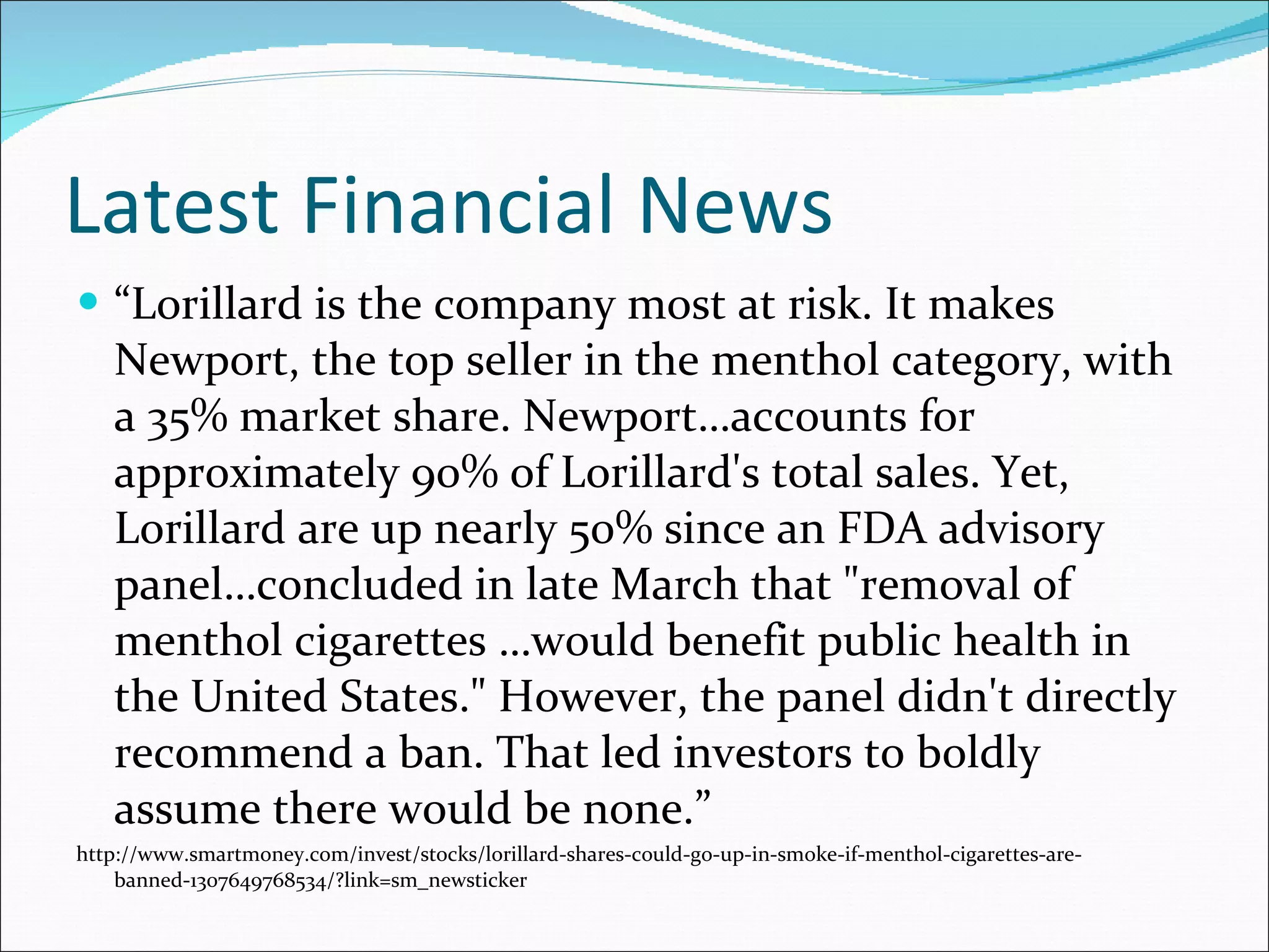 Latest Financial News “ Lorillard is the company most at risk. It makes Newport, the top seller in the menthol category, with a 35% market share. Newport…accounts for approximately 90% of Lorillard's total sales. Yet, Lorillard are up nearly 50% since an FDA advisory panel…concluded in late March that "removal of menthol cigarettes …would benefit public health in the United States." However, the panel didn't directly recommend a ban. That led investors to boldly assume there would be none.” http://www.smartmoney.com/invest/stocks/lorillard-shares-could-go-up-in-smoke-if-menthol-cigarettes-are-banned-1307649768534/?link=sm_newsticker 