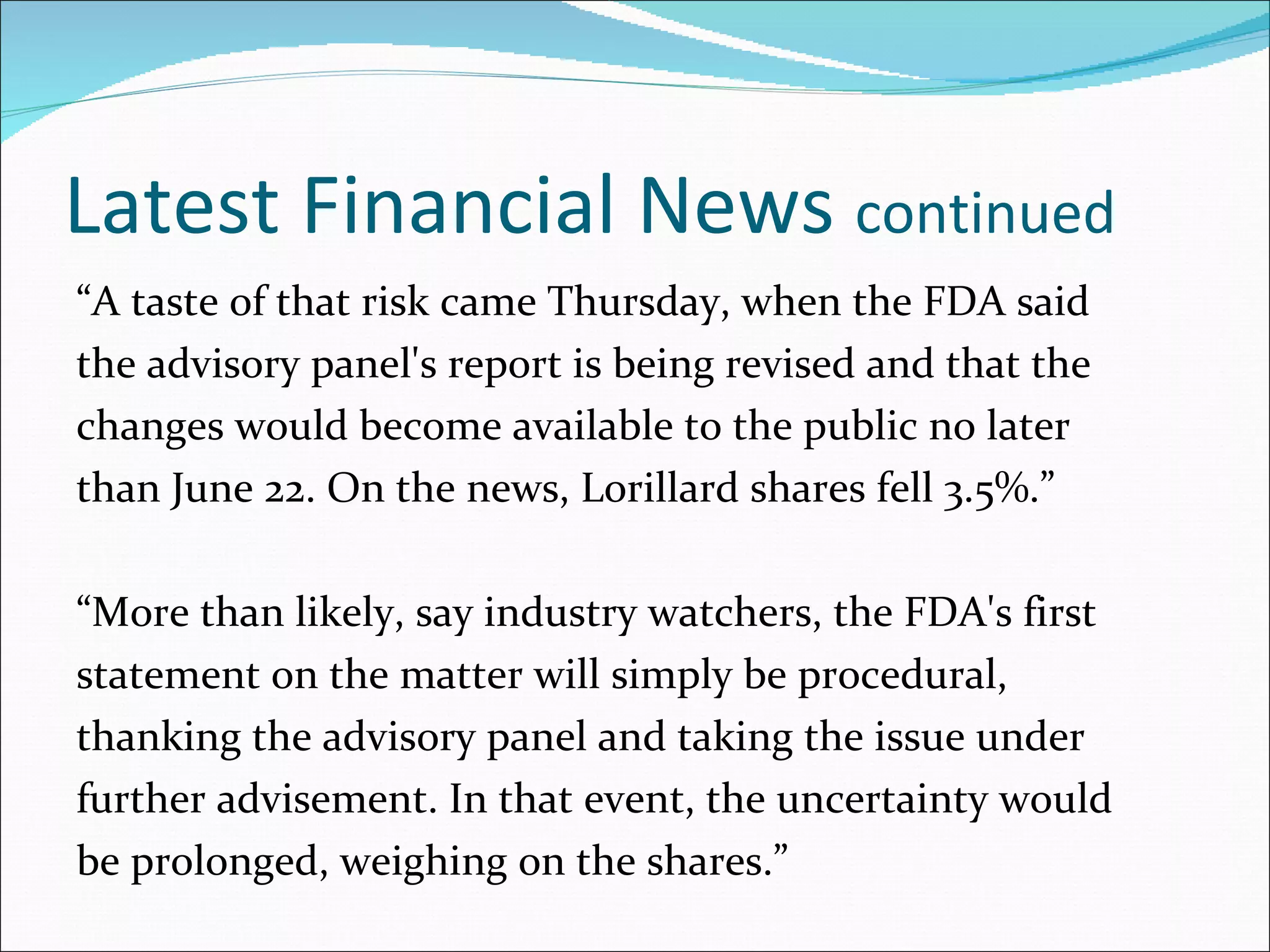 Latest Financial News  continued   “ A taste of that risk came Thursday, when the FDA said the advisory panel's report is being revised and that the changes would become available to the public no later than June 22. On the news, Lorillard shares fell 3.5%.” “ More than likely, say industry watchers, the FDA's first statement on the matter will simply be procedural, thanking the advisory panel and taking the issue under further advisement. In that event, the uncertainty would be prolonged, weighing on the shares.” 